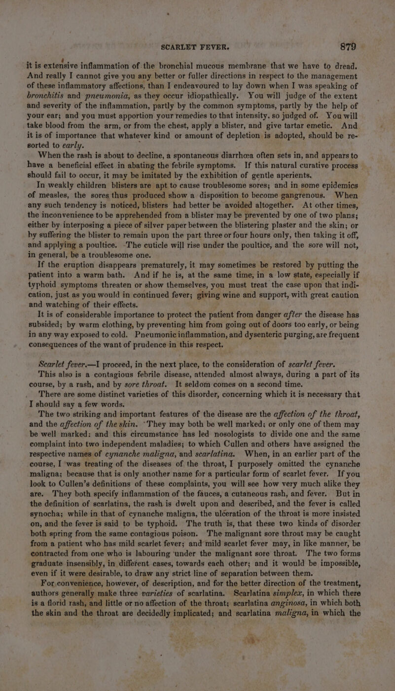 it is extensive inflammation of. the bronchial mucous membrane that we have to dread. And really I cannot give you any better or fuller directions in respect to the management of these inflammatory affections, than I endeavoured to lay down when I was speaking of bronchitis and pneumonia, as they occur idiopathically. You will judge of the extent and severity of the inflammation, partly by the common symptoms, partly by the help of your ear; and you must apportion your remedies to that intensity, so judged of. You will take blood from the arm, or from the chest, apply a blister, and give tartar emetic. And it is of importance that whatever kind or amount of depletion is adopted, should be re- sorted to early. When the rash is about to decline, a spontaneous diarrhcea often sets in, and appears to have a beneficial effect in abating the febrile symptoms. If this natural curative process should fail to occur, it may be imitated by the exhibition of gentle aperients. In weakly children blisters are apt to cause troublesome sores; and in some epidemics of measles, the sores thus produced show a. disposition to become gangrenous. When any such tendency i is noticed, blisters had better be avoided altogether. At other times, the inconvenience to be apprehended from a blister may be prevented by one of two plans; either by interposing a piece of silver paper between the blistering plaster and the skin; or by suffering the blister to remain upon the part three or four hours only, then taking it off, and applying a poultice. -The cuticle will rise under the poultice, and the sore will not, in general, be a troublesome one. If the eruption disappears prematurely, it may sometimes be restored by putting the patient into a warm bath. And if he is, at the same time, in a low state, especially if typhoid symptoms threaten or show themselves, you must treat the case upon that indi- cation, just as you would in continued fever; giving wine and support, with great caution and watching of their effects. It is of considerable importance to protect the patient from danger after the disease has subsided; by warm clothing, by preventing him from going out of doors too early, or being in any way exposed to cold. Pneumonic inflammation, and dysenteric purging, are frequent consequences of the want of prudence in this respect. Scarlet fever.—I proceed, in the next place, to the consideration of scarlet fever. This also is a contagious febrile disease, attended almost always, during a part of its course, by a rash, and by sore throat. It seldom comes on a second time. There are some distinct varieties of this disorder, concerning which it is necessary that I should say a few words. The two striking and important features of the disease are the affection of the throat, and the affection of the skin. ‘They may both be well marked; or only one of them may be well marked: and this circumstance has led nosologists to divide one and the same — complaint into two independent maladies; to which Cullen and others have assigned the respective names of cynanche maligna, and scarlatina. When, in an earlier part of the course, I was treating of the diseases of the throat, I purposely omitted the cynanche maligna; because that is only another name for a particular form of scarlet fever. If you look to Cullen’s definitions of these complaints, you will see how very much alike they are. They both specify inflammation of the fauces, a cutaneous rash, and fever. But in the definition of scarlatina, the rash is dwelt upon and described, and the fever is called synocha; while in that of cynanche maligna, the ulceration of the throat is more insisted on, and the fever is said to be typhoid. The truth is, that these two kinds of disorder both spring from the same contagious poison. ‘The malignant sore throat may be caught from a patient who has mild scarlet fever; and mild scarlet fever may, in like manner, be contracted from one who is labouring ‘under the malignant sore throat. ‘The two forms graduate insensibly, in different. cases, towards each other; and it would be impossible, even if it were desirable, to draw any strict line of separation between them. For convenience, however, of description, and for the better direction of the treatment, authors generally make three varieties of scarlatina. Scarlatina simplex, i in which there is a florid rash, and little or no affection of the throat; scarlatina anginosa, in which both the skin and the throat are decidedly implicated; and scarlatina maligna, in which the Nt eS