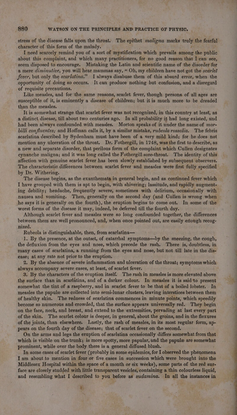 _ stress of the disease falls upon the throat. ‘The epithet maligna marks truly the Feargal character of this form of the malady. f I need scarcely remind you of a sort of mystification which prevails among the public about this complaint, and which many practitioners, for no good reason that I can see, seem disposed to encourage. Mistaking the Latin and scientific name of the disorder for a mere diminutive, you will hear mammas say, “ Oh, my children have not got the scarlet fever, but only the scarlatina.” I always disabuse them of this absurd error, when the opportunity of doing so occurs. It can produce nothing but confusion, and a ieterag of requisite precautions. Like measles, and for the same reasons, scarlet fever, though persons. of all ages are susceptible of it, is eminently a disease of children; but it is much more to be dreaded than the measles. It is somewhat strange that scarlet fever was not recognized, in this beni at least, as a distinct disease, till about two centuries ago. In all probability it had long existed, and had been always confounded with measles. Morton speaks of it under the name of mor- billi con fluentes; and Hoffman calls it, by a similar mistake, rwbeola rossalia. The febris scarlatina described by Sydenham must have been of a very mild kind; for he does not mention any ulceration of the throat. Dr. Fothergill, in 1748, was the first to describe, as a new and separate disorder, that perilous form of the complaint which Cullen designates cynanche maligna; and it was long called the Fothergill sore-throat. The identity of this affection with genuine scarlet fever has been slowly established by subsequent observers. The characteristic differences between scarlet fever and measles were first fully specified by Dr. Withering. The disease begins, as the exanthemata in general begin, and as continued fixer which I have grouped with them is apt to begin, with shivering; lassitude, and rapidly augment- ing debility; headache, frequently severe, sometimes with delirium, occasionally with nausea and vomiting. Then, generally on the second day (and Cullen is wrong when he says it is generally on the fourth), the eruption begins to come out. In some of the worst forms of the disease it may, indeed, be deferred till the fourth day. Although scarlet fever and measles were so long confounded together, the differences between them are well pronounced, and, when once pointed out, are easily eriough recog- nized. Rubeola is distinguishable, then, from scarlatina— 1. By the presence, at the outset, of catarrhal symptoms—by the sneezing, the cough, the defluxion from the eyes and nose, which precede the rash. There is, doubtless, in many cases of scarlatina, a running from the eyes and nose, but not till late in the dis- ease; at any rate not prior to the eruption. 2. By the absence of severe inflammation and ulceration of the throat; symptoms which always accompany severe cases, at least, of scarlet fever. 3. By the characters of the eruption itself. The rash in measles is more elevated above the surface than in scarlatina, and of a darker colour. In measles it is said ‘to present somewhat the tint of a raspberry, and in scarlet fever to be that of a boiled lobster. In measles the papule are collected into semi-lunar clusters, leaving interstices between them of healthy skin. The redness of scarlatina commences in minute points, which speedily become so numerous and crowded, that the surface appears universally red. They begin on the face, neck, and breast, and extend to the extremities, pervading at last every part of the skin. The scarlet colour is deeper, in general, about the groins, and in the flexures of the joints, than elsewhere. Lastly, the rash of measles, in its most regular form, ap- pears on the fourth day of the disease; that of scarlet fever on the second. On the arms and legs the eruption of scarlatina occasionally differs somewhat from that which is visible on the trunk; is more spotty, more papular, and the papule are somewhat prominent, while over the body there is a general diffused blush. In some cases of scarlet fever (probably in some epidemics, for I observed the phenomena I am about to mention in four or five cases in succession which were brought into the Middlesex Hospital within the space of a month or six weeks), some parts of the red sur- face are closely studded with little transparent vesicles, containing a thin colourless liquid, and resembling what I described to you before as swdamina. In all the instances in *