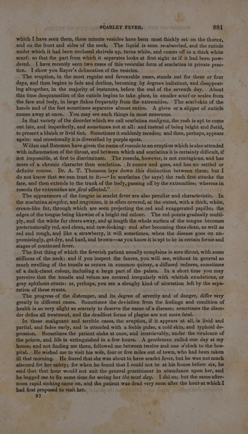 which I have seen them, these minute vesicles have been most thickly set on the thorax, and on the front and sides of the neck. The liquid is soon re-absorbed, and the cuticle under which it had been enclosed shrivels up, turns white, and comes off in a thick white scurf: so that the part from which it separates looks at first sight as if it had been pow- dered. I have recently seen two cases of this vesicular form of scarlatina in private prac- tice.. I show you Rayer’s delineation of the vesicles. The eruption, in the most regular and favourable cases, stands out for three or four days, and then begins to fade and decline, becoming by degrees indistinct, and disappear- — ing altogether, in the majority of instances, before the end of the seventh day. About this time desquamation of the cuticle begins to take place, in smaller scurf or scales from the face and body, in large flakes frequently from the extremities. The scarf-skin of the hands and of the feet sometimes separates almost entire. A glove or a slipper of cuticle comes away at once. You may see such things in most museums. In that variety of the disorder which we call scarlatina maligna, the rash is apt to come out late, and imperfectly, and sometimes not at all: and instead of being bright and florid, to present a bluish or livid tint.. Sometimes it suddenly recedes; and then, perhaps, appears again: and occasionally it is diversified by purple spots. Willan and Bateman have given the name of roseola to an eruption which is also attended with inflammation of the throat, and between which and scarlatina it is certainly difficult, if not impossible, at first to discriminate. The roseola, however, is not contagious, and has more of a chronic character than scarlatina. It comes and goes, and has no settled or definite course. Dr. A. T. Thomson lays down this distinction between them; but [ do not know that we can trust to it:—‘“In scarlatina (he says) the rash first attacks the face, and then extends to the trunk of the body, passing off by the extremities; whereas in roseola the extremities are /irst affected.” The appearances of the tongue i in scarlet fever are also peculiar and characteristic. In the scarlatina simplex, and anginosa, it is often covered, at the outset, with a thick, white, cream-like fur, through which are seen projecting the, red and exaggerated papille; the edges of the tongue being likewise of a bright red colour. The red points gradually multi- ply, and the white fur clears away, and at length the whole surface of the tongue becomes preternaturally red, and clean, and raw-looking: and. after becoming thus clean, as well as red and rough, and like a strawberry, it will sometimes, when the disease goes on un- promisingly, get dry, and hard, and brown—as you know it is apt to be in certain forms and stages of continued fever. The first thing of which the feverish patient usually complains is sore throat, with some stiffness of the neck: and if you inspect the fauces, you will see, without in general so much swelling of the tonsils as occurs in common quinsy, a diffused redness, sometimes of a dark-claret colour, including a large part of the palate. In a short time you may perceive that the tonsils and velum are covered irregularly with whitish exudations, or gray aphthous crusts: or, perhaps, inal see a sloughy kind of ulceration left by the sepa- ration of these crusts. The progress of the distemper, atid its degree of severity and of danger, differ very greatly in different cases. Sometimes the deviation from the feelings and condition of health is so very slight as scarcely to deserve the name of a disease; sometimes the disor- der defies all treatment, and the deadliest forms of plague are not more fatal. In these malignant and terrible cases, the eruption, if it appears at all, is livid and partial, and fades early, and is attended with a feeble pulse, a cold skin, and typhoid de- pression. Sometimes the patient sinks at once, and irretrievably, under the virulence of the poison, and life is extinguished in a few hours. A gentleman called one day at my house, and not finding me there, followed me between twelve and one o’clock to the hos- pital. He wished me to visit his wife, four or five miles out of town, who had been taken ill that morning. He feared that she was about to have scarlet fever, but he was not much alarmed for her safety; for when, he found that I could not be at his house before six, he said that that hour would not suit the general practitioner in attendance upon her, and he begged me to fix some time for seeing her the neat day. I didso; but the same after- noon rapid sinking came on, and the patient was dead very soon after the hour at which I had first proposed to visit her. . 97