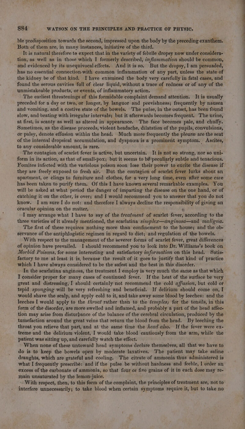 ble predisposition towards the second, impressed upon the body by the preceding exanthem. Both of them are, in many instances, initiative of the third. It is natural therefore to expect that in the variety of febrile dropsy now under considera- tion, as well as in those which J formerly described, inflammation should be common, and evidenced by its unequivocal effects. And itisso. But the dropsy, I am persuaded, has no essential connection-with common inflammation of any part, unless the state of the kidney be of that kind. I have examined the body very carefully in fatal cases, and found the serous cavities full of clear liquid, without a trace of redness or of any of the unmistakeable products, or events, of inflammatory action. | The earliest threatenings of this formidable complaint demand attention. It is usually preceded for a day or two, or longer, by languor and peevishness; frequently by nausea and vomiting, and a costive state of the bowels. ‘The pulse, in the outset, has been found slow, and beating with irregular intervals; but it afterwards becomes frequent. The urine, at first, is scanty as well as altered in appearance. The face becomes pale, and chuffy. Sometimes, as the disease proceeds, violent headache, dilatation of the pupils, convulsions, or palsy, denote effusion within the head. Much more frequently the pleure are the seat of the internal dropsical accumulation, and dyspnea is'‘a prominent symptom. Ascites, to any considerable amount, is: rare. The contagion of scarlet fever is active, but uncertain. It is not so strong, nor so uni- form in its action, as that of small-pox; but it seems to bé'peculiarly subtle and tenacious. Fomites infected with the variolous poison soon lose their power to excite the disease if they are freely exposed to fresh air. But the contagion of scarlet fever lurks about an apartment, or clings to furniture and clothes, for a very long time, even after some care has been taken to purify them. Of this I have known several remarkable examples. You will be asked at what period the danger of imparting the disease on the one hand, or of catching it on the other, is over; and I would recommend you to answer that you do not know. Iam sure! do not: and therefore I always decline the responsibility of giving an oracular opinion on the matter. t I may arrange what I have to say of the treatment of scarlet vid according to the three varieties of it already mentioned, the scarlatina stmplew—anginosa—and maligna. The first of these requires nothing more than confinement to the house; and the ob- servance of the antiphlogistic regimen in regard to diet; and regulation of the bowels. With respect to the management of the severer forms of scarlet fever, great differences of opinion have prevailed. I should recommend you to look into Dr. Williams’s book on Morbid Poisons, for some interesting and satisfactory information on this head. Satis- factory to me at least it is, because the result of it goes to justify that kind of practice which I have always considered to be the safest and the best in this disorder. In the scarlatina anginosa, the treatment I employ is very much the same as that which I consider proper for many cases of continued fever. Ifthe heat of the surface be very tepid sponging will be very refreshing and beneficial. Jf delirium should come on, I would shave the scalp, and apply cold to it, and take away some blood by leeches: and the leeches I would apply to the ¢hroat rather than to the ¢emples; for the tonsils, in this form of the disorder, are more swelled and inflamed, and probably a part of the head affec- tion may arise from disturbance of the balance of the cerebral circulation, produced by the tumefaction around the great veins that return the blood from the head. By leeching the throat you relieve that part, and at the same time the head also. If the fever were ex- treme and the delirium violent, I would take blood cautiously from the arm, while the patient was sitting up, and carefully watch the effect. When none of these untoward head symptoms declare themselves, all that we have to do is to keep the bowels open by moderate laxatives. The patient may take saline draughts, which are grateful and cooling. The citrate of ammonia thus administered is what I frequently prescribé: and if the pulse be without hardness ahd feeble, 1 order an excess of the carbonate of ammonia, so that four or five grains of it in each dose may re- main unsaturated by the lemon-juice. With respect, then, to this form of the complaint, the principles of treatment are, not to interfere unnecessarily; to take blood when certain symptoms require it, but to take no