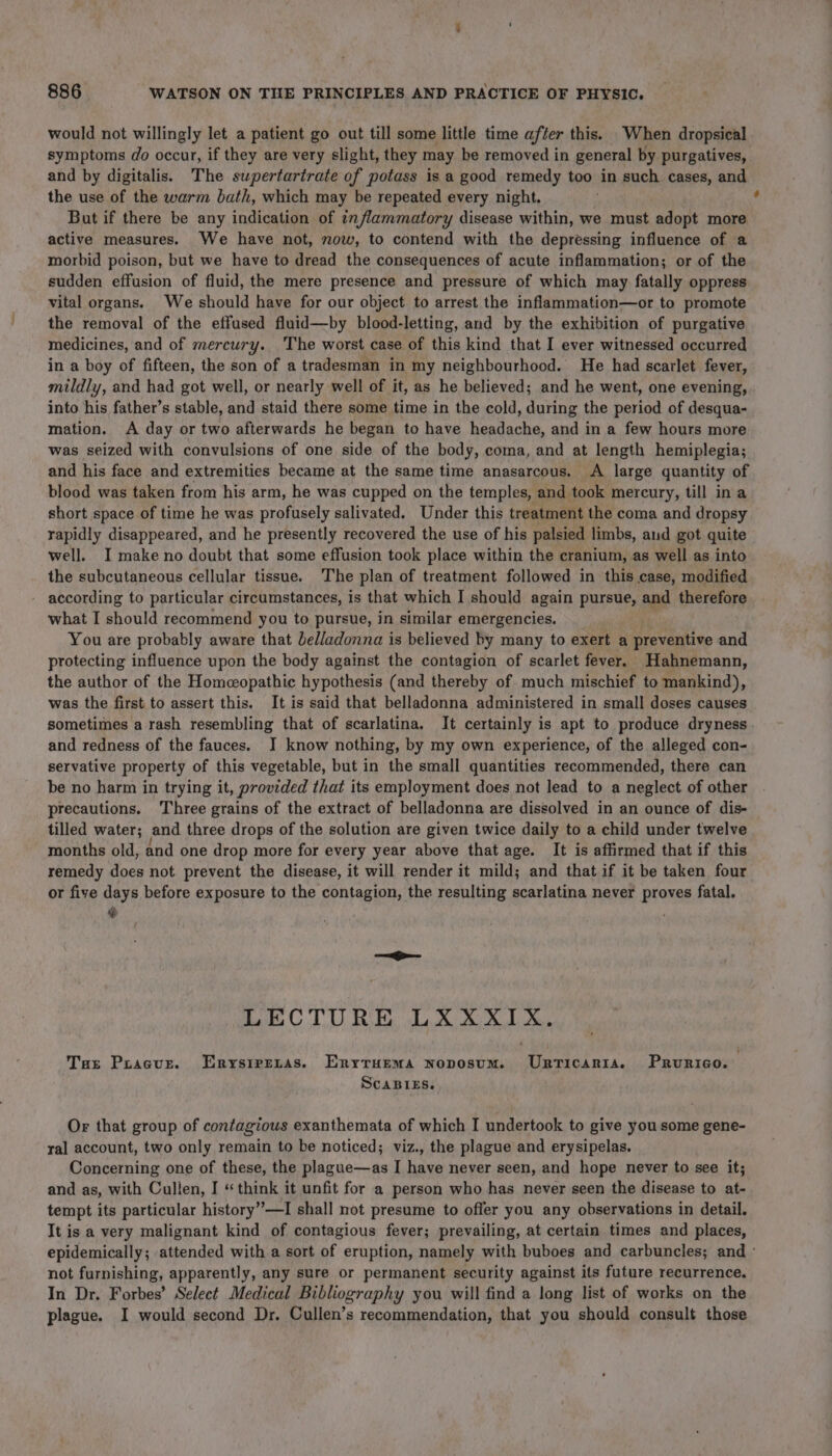 would not willingly let a patient go out till some little time after this. When dropsical symptoms do occur, if they are very slight, they may be removed in general by purgatives, and by digitalis. The swpertartrate of potass isa good remedy too in such cases, and the use of the warm bath, which may be repeated every night. But if there be any indication of inflammatory disease within, we must adopt more active measures. We have not, now, to contend with the depressing influence of a morbid poison, but we have to dread the consequences of acute inflammation; or of the sudden effusion of fluid, the mere presence and pressure of which may fatally oppress vital organs. We should have for our object to arrest the inflammation—or to promote the removal of the effused fluid—by blood-letting, and by the exhibition of purgative medicines, and of mercury. ‘The worst case of this kind that I ever witnessed occurred in a boy of fifteen, the son of a tradesman in my neighbourhood. He had scarlet fever, mildly, and had got well, or nearly well of it, as he believed; and he went, one evening, into his father’s stable, and staid there some time in the cold, during the period of desqua- mation. A day or two afterwards he began to have headache, and in a few hours more was seized with convulsions of one side of the body, coma, and at length hemiplegia; and his face and extremities became at the same time anasarcous. A large quantity of blood was taken from his arm, he was cupped on the temples, and took mercury, till in a short space of time he was profusely salivated. Under this treatment the coma and dropsy rapidly disappeared, and he presently recovered the use of his palsied limbs, aud got quite well. I make no doubt that some effusion took place within the cranium, as well as into the subcutaneous cellular tissue. The plan of treatment followed in this case, modified according to particular circumstances, is that which I should again pursue, age therefore what I should recommend you to pursue, in similar emergencies. You are probably aware that belladonna is believed by many to exert a preventive and protecting influence upon the body against the contagion of scarlet fever. Hahnemann, the author of the Homeopathic hypothesis (and thereby of much mischief to mankind), was the first to assert this. It is said that belladonna administered in small doses causes sometimes a rash resembling that of scarlatina. It certainly is apt to produce dryness and redness of the fauces. J know nothing, by my own experience, of the alleged con- servative property of this vegetable, but in the small quantities recommended, there can be no harm in trying it, provided that its employment does not lead to a neglect of other precautions. Three grains of the extract of belladonna are dissolved in an ounce of dis- tilled water; and three drops of the solution are given twice daily to a child under twelve months old, and one drop more for every year above that age. It is affirmed that if this remedy does not. prevent the disease, it will render it mild; and that if it be taken four or five days before exposure to the contagion, the resulting scarlatina never proves fatal. @ LECTURE LXXXIX. Tae Poacur. Erysirpenas. Enyruema noposum. Urticarrta. Prurico. ScaBleEs. Or that group of contagious exanthemata of which I undertook to give you some gene- ral account, two only remain to be noticed; viz., the plague and erysipelas. Concerning one of these, the plague—as I have never seen, and hope never to see it; and as, with Cullen, I «think it unfit for a person who has never seen the disease to at- tempt its particular history”—I shall not presume to offer you any observations in detail. It is a very malignant kind of contagious fever; prevailing, at certain times and places, epidemically; attended with a sort of eruption, namely with buboes and carbuncles; and - not furnishing, apparently, any sure or permanent security against its future recurrence. In Dr. Forbes’ Select Medical Bibliography you will find a long list of works on the plague. I would second Dr. Cullen’s recommendation, that you should consult those