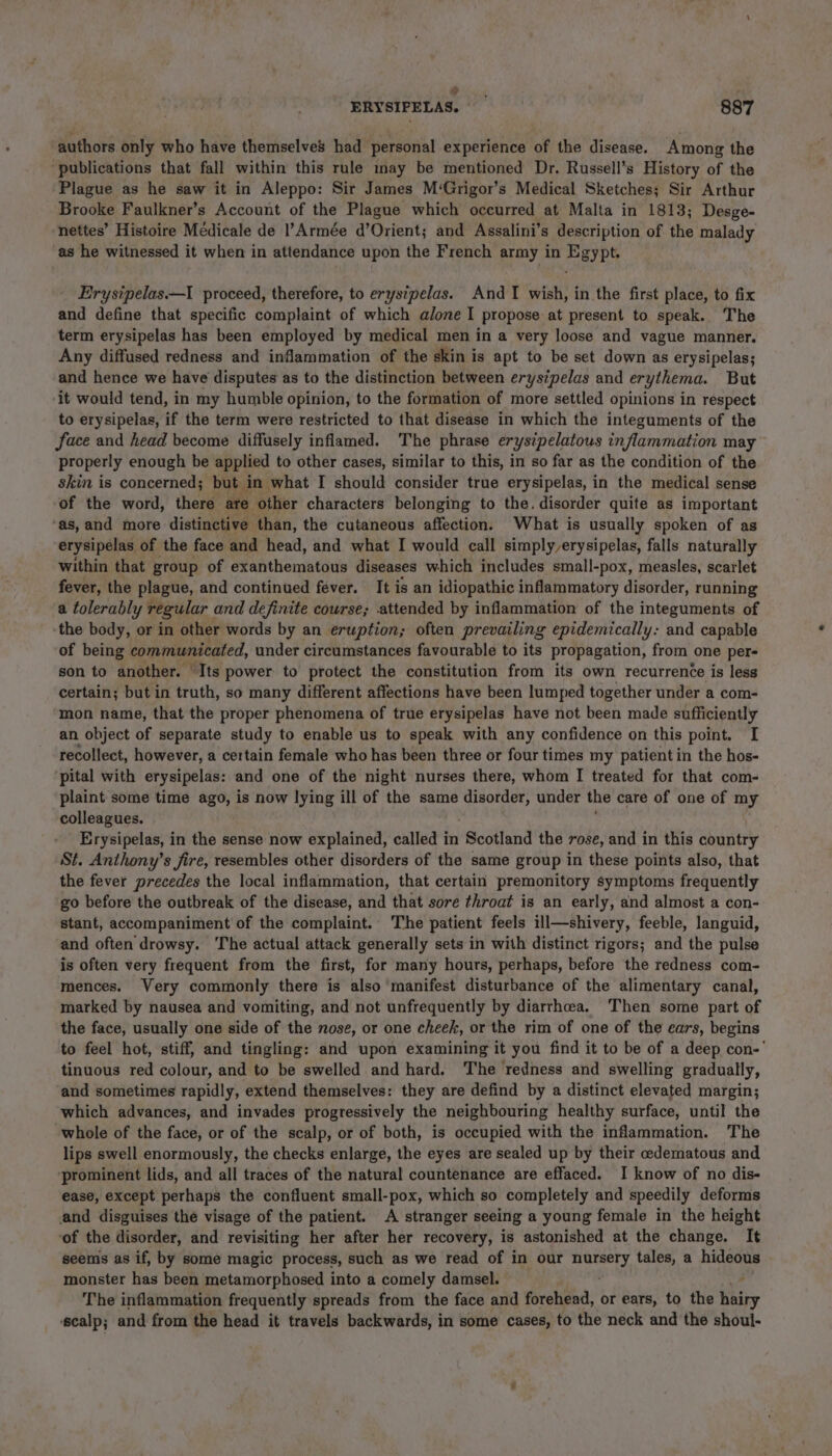 e . ERYSIPELAS. 887 authors only who have themselves had personal experience of the disease. Among the ‘publications that fall within this rule may be mentioned Dr. Russell’s History of the Plague as he saw it in Aleppo: Sir James M‘Grigor’s Medical Sketches; Sir Arthur Brooke Faulkner’s Account of the Plague which occurred at Malta in 1813; Desge- ‘nettes’ Histoire Médicale de !’Armée d’Orient; and Assalini’s description of the malady as he witnessed it when in attendance upon the French army in Egypt. Erysipelas—I proceed, therefore, to erysipelas. And TI wish, in the first place, to fix and define that specific complaint of which alone I propose at present to speak. The term erysipelas has been employed by medical men in a very loose and vague manner. Any diffused redness and inflammation of the skin is apt to be set down as erysipelas; and hence we have disputes as to the distinction between erysipelas and erythema. But ‘it would tend, in my humble opinion, to the formation of more settled opinions in respect to erysipelas, if the term were restricted to that disease in which the integuments of the face and head become diffusely inflamed. The phrase erystpelatous inflammation may properly enough be applied to other cases, similar to this, in so far as the condition of the skin is concerned; but in what I should consider true erysipelas, in the medical sense of the word, there are other characters belonging to the. disorder quite as important ‘as, and more distinctive than, the cutaneous affection. What is usually spoken of as erysipelas of the face and head, and what I would call simply erysipelas, falls naturally within that group of exanthematous diseases which includes small-pox, measles, scarlet fever, the plague, and continued fever. It is an idiopathic inflammatory disorder, running a tolerably regular and definite course; attended by inflammation of the integuments of ‘the body, or in other words by an eruption; often prevailing epidemically: and capable of being communicated, under circumstances favourable to its propagation, from one per- son to another. | Its power to protect the constitution from its own recurrence is less certain; but in truth, so many different affections have been lumped together under a com- mon name, that the proper phenomena of true erysipelas have not been made sufficiently an object of separate study to enable us to speak with any confidence on this point. I recollect, however, a certain female who has been three or four times my patientin the hos- ‘pital with erysipelas: and one of the night nurses there, whom I treated for that com- plaint some time ago, is now lying ill of the same disorder, under the care of one of my colleagues. Erysipelas, in the sense now explained, called i in Scotland the rose, and in this ebunitry St. Anthony’s fire, resembles other disorders of the same group in these points also, that the fever precedes the local inflammation, that certain premonitory symptoms frequently go before the outbreak of the disease, and that sore throat is an early, and almost a con- stant, accompaniment of the complaint. The patient feels ill—shivery, feeble, languid, and often drowsy. ‘The actual attack generally sets in with distinct rigors; and the pulse is often very frequent from the first, for many hours, perhaps, before the redness com- mences. Very commonly there is also manifest disturbance of the alimentary canal, marked by nausea and vomiting, and not unfrequently by diarrhcea. Then some part of the face, usually one side of the nose, or one cheek, or the rim of one of the ears, begins to feel hot, stiff, and tingling: and upon examining it you find it to be of a deep con-' tinuous red colour, and to be swelled and hard. The redness and swelling gradually, and sometimes rapidly, extend themselves: they are defind by a distinct elevated margin; which advances, and invades progressively the neighbouring healthy surface, until the whole of the face, or of the scalp, or of both, is occupied with the inflammation. The lips swell enormously, the checks enlarge, the eyes are sealed up by their edematous and ‘prominent lids, and all traces of the natural countenance are effaced. I know of no dis- ease, except perhaps the confluent small-pox, which so completely and speedily deforms and disguises the visage of the patient. A stranger seeing a young female in the height of the disorder, and revisiting her after her recovery, is astonished at the change. It seems as if, by some magic process, such as we read of in our nursery tales, a hideous monster has been metamorphosed into a comely damsel. ' ‘ The inflammation frequently spreads from the face and forehead, or ears, to the hairy ‘scalp; and from the head it travels backwards, in some cases, to the neck and the shoul-