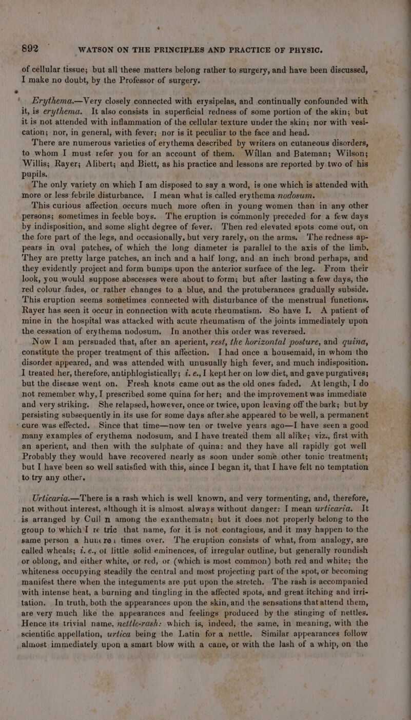 of cellular tissue; but all these matters belong rather to surgery, and have been discussed, I make no doubt, by the Professor of surgery. it, is erythema. It also consists in superficial redness of some portion of the skin; but it is not attended with inflammation of the cellular texture under the skin; nor with vesi- cation; nor, in general, with fever; nor is it peculiar to the face and head. There are numerous varieties of erythema described by writers on cutaneous disorders, to whom I must refer you for an account of them. Willan and Bateman; Wilson; pupils. The only variety on which I am disposed to say a word, is one which is attended with more or less febrile disturbance. I mean what is called erythema nodosum. This curious affection occurs much more often in young women than in any other persons; sometimes in feeble boys. The eruption is commonly preceded for a few days by indisposition, and some slight degree of fever. Then red elevated spots come out, on the fore part of the legs, and occasionally, but very rarely, on the arms, ‘The redness ap- pears in oval patches, of which the long diameter is parallel to the axis of the limb. They are pretty large patches, an inch and a half long, and an inch broad perhaps, and they evidently project and form bumps upon the anterior surface of the leg. From their look, you would suppose abscesses were about to form; but after lasting a few days, the red colour fades, or rather changes to a blue, and the protuberances gradually subside. This eruption seems sometimes connected with disturbance of the menstrual functions. Rayer has seen it occur in connection with acute rheumatism. So have I. A patient of mine in the hospital was attacked with acute rheumatism of the joints immediately upon the cessation of erythema nodosum. In another this order was reversed. Now I am persuaded that, after an aperient, rest, the horizontal posture, and quind, constitute the proper treatment of this affection. I had once a housemaid, in whom the disorder appeared, and was attended with unusually high fever, and much indisposition. I treated her, therefore, antiphlogistically; ¢. e., 1 kept her on low diet, and gave purgatives; and very striking. She relapsed, however, once or twice, upon leaving off the bark; but by persisting subsequently in its use for some days after she appeared to be well, a permanent many examples of erythema nodosum, and I have treated them all alike; viz, first with an aperient, and then with the sulphate of quina: and they have all rapidly got well Probably they would have recovered nearly as soon under some other tonic treatment; but I have’ been so well satisfied with this, since I began it, that I have felt no temptation to try any other, Urticaria.—There is a rash which is well known, and very tormenting, and, therefore, not without interest, although it is almost always without danger: I mean urticaria. It is arranged by Cull n among the exanthemata; but it does not properly belong to the group to'which'I re tric that name, for it is not contagious, and it may happen to the same person a huncrei times over. The eruption consists of what, from analogy, are called wheals; 7. e¢., ot little solid eminences, of irregular outline, but generally roundish or oblong, and either white, or-red, or (which is most common) both red and white; the whiteness occupying steadily the central and most projecting part of the spot, or becoming manifest there when the integuments are put upon the stretch. The rash is accompanied with intense heat, a burning and tingling in the affected spots, and great itching and irri- tation. In truth, both the appearances upon the skin, and the sensations that attend them, are very much like the appearances and feelings produced by the stinging of nettles. Hence its trivial name, nettle-rash: which is, indeed, the same, in meaning, with the scientific appellation, wrtica being the Latin fora nettle. Similar appearances follow ——————