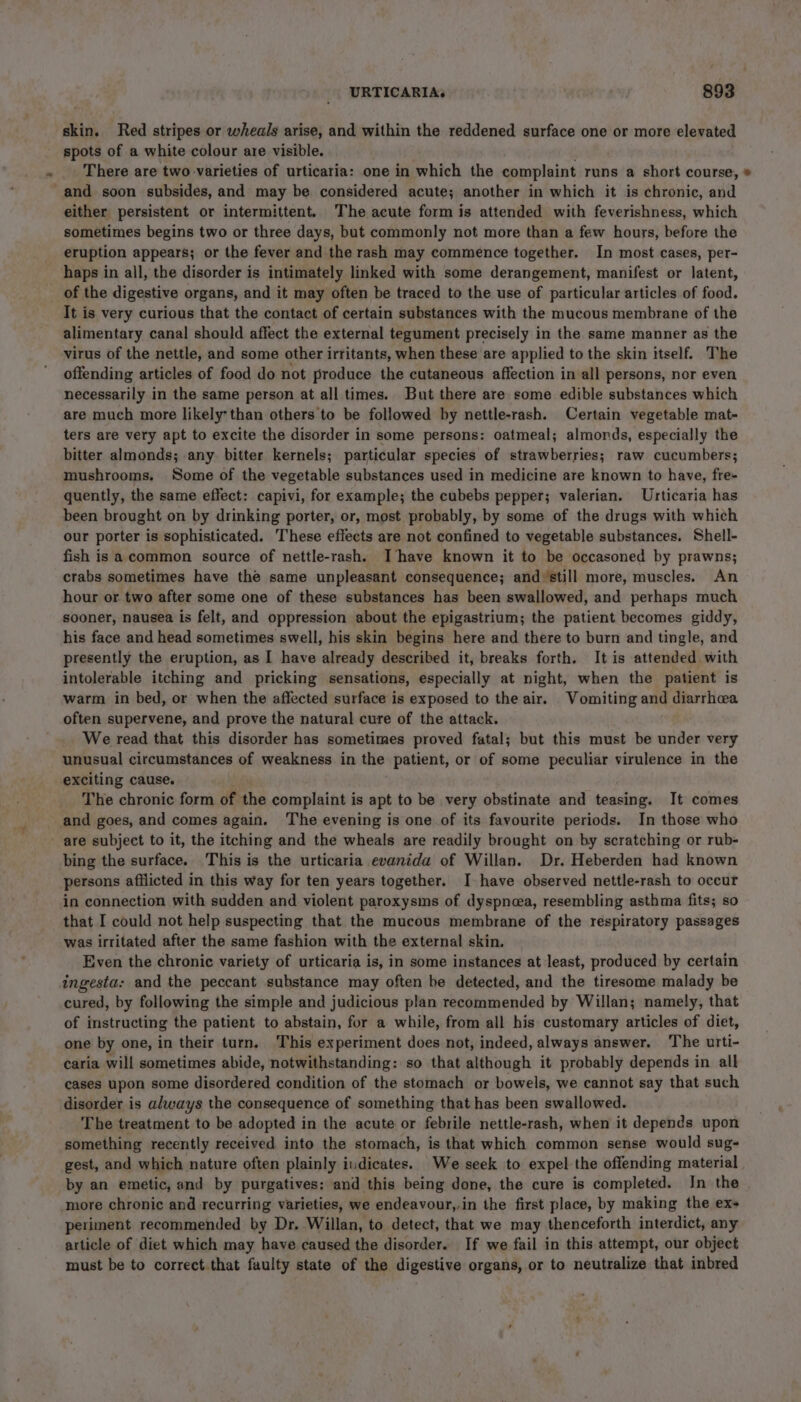 skin. Red stripes or wheals arise, and within the reddened surface one or more elevated spots of a white colour are visible. There are two varieties of urticaria: one in which the complaint runs a short course, * and soon subsides, and may be considered acute; another in which it is chronic, and either persistent or intermittent. The acute form is attended with feverishness, which sometimes begins two or three days, but commonly not more than a few hours, before the eruption appears; or the fever and the rash may commence together. In most cases, per- haps in all, the disorder is intimately linked with some derangement, manifest or latent, of the digestive organs, and it may often be traced to the use of particular articles of food. It is very curious that the contact of certain substances with the mucous membrane of the alimentary canal should affect the external tegument precisely in the same manner as the virus of the nettle, and some other irritants, when these are applied to the skin itself. The offending articles of food do not produce the cutaneous affection in all persons, nor even necessarily in the same person at all times. But there are some edible substances which are much more likely than others to be followed by nettle-rash. Certain vegetable mat- ters are very apt to excite the disorder in some persons: oatmeal; almords, especially the bitter almonds; any bitter kernels; particular species of strawberries; raw cucumbers; mushrooms. Some of the vegetable substances used in medicine are known to have, fre- quently, the same effect: capivi, for example; the cubebs pepper; valerian. Urticaria has been brought on by drinking porter, or, most probably, by some of the drugs with which our porter is sophisticated. These effects are not confined to vegetable substances. Shell- fish is acommon source of nettle-rash. Ihave known it to be occasoned by prawns; crabs sometimes have the same unpleasant consequence; and ‘still more, muscles. An hour or two after some one of these substances has been swallowed, and perhaps much sooner, nausea is felt, and oppression about the epigastrium; the patient becomes giddy, his face and head sometimes swell, his skin begins here and there to burn and tingle, and presently the eruption, as I have already described it, breaks forth. It is attended with intolerable itching and pricking sensations, especially at night, when the patient is warm in bed, or when the affected surface is exposed to the air. Vomiting and diarrhea often supervene, and prove the natural cure of the attack. . We read that this disorder has sometimes proved fatal; but this must be under very unusual circumstances of weakness in the patient, or of some peculiar virulence in the exciting cause. The chronic form of the complaint is apt to be very obstinate and teasing. It comes and goes, and comes again. The evening is one of its favourite periods. In those who are subject to it, the itching and the wheals are readily brought on by scratching or rub- bing the surface. This is the urticaria evanida of Willan. Dr. Heberden had known persons afflicted in this way for ten years together. I have observed nettle-rash to occur in connection with sudden and violent paroxysms of dyspnoea, resembling asthma fits; so that I could not help suspecting that the mucous membrane of the respiratory passages was irritated after the same fashion with the external skin. Even the chronic variety of urticaria is, in some instances at least, produced by certain ingesta: and the peccant substance may often be detected, and the tiresome malady be cured, by following the simple and judicious plan recommended by Willan; namely, that of instructing the patient to abstain, for a while, from all his customary articles of diet, one by one, in their turn, This experiment does not, indeed, always answer. The urti- caria will sometimes abide, notwithstanding: so that although it probably depends in all cases upon some disordered condition of the stomach or bowels, we cannot say that such disorder is always the consequence of something that has been swallowed. The treatment to be adopted in the acute or febrile nettle-rash, when it depends upon something recently received into the stomach, is that which common sense would sug- gest, and which nature often plainly indicates. We seek to expel the offending material by an emetic, and by purgatives: and this being done, the cure is completed. In the more chronic and recurring varieties, we endeavour,,in the first place, by making the ex- periment recommended by Dr. Willan, to detect, that we may thenceforth interdict, any article of diet which may have caused the disorder. If we fail in this attempt, our object must be to correct that faulty state of the digestive organs, or to neutralize that inbred
