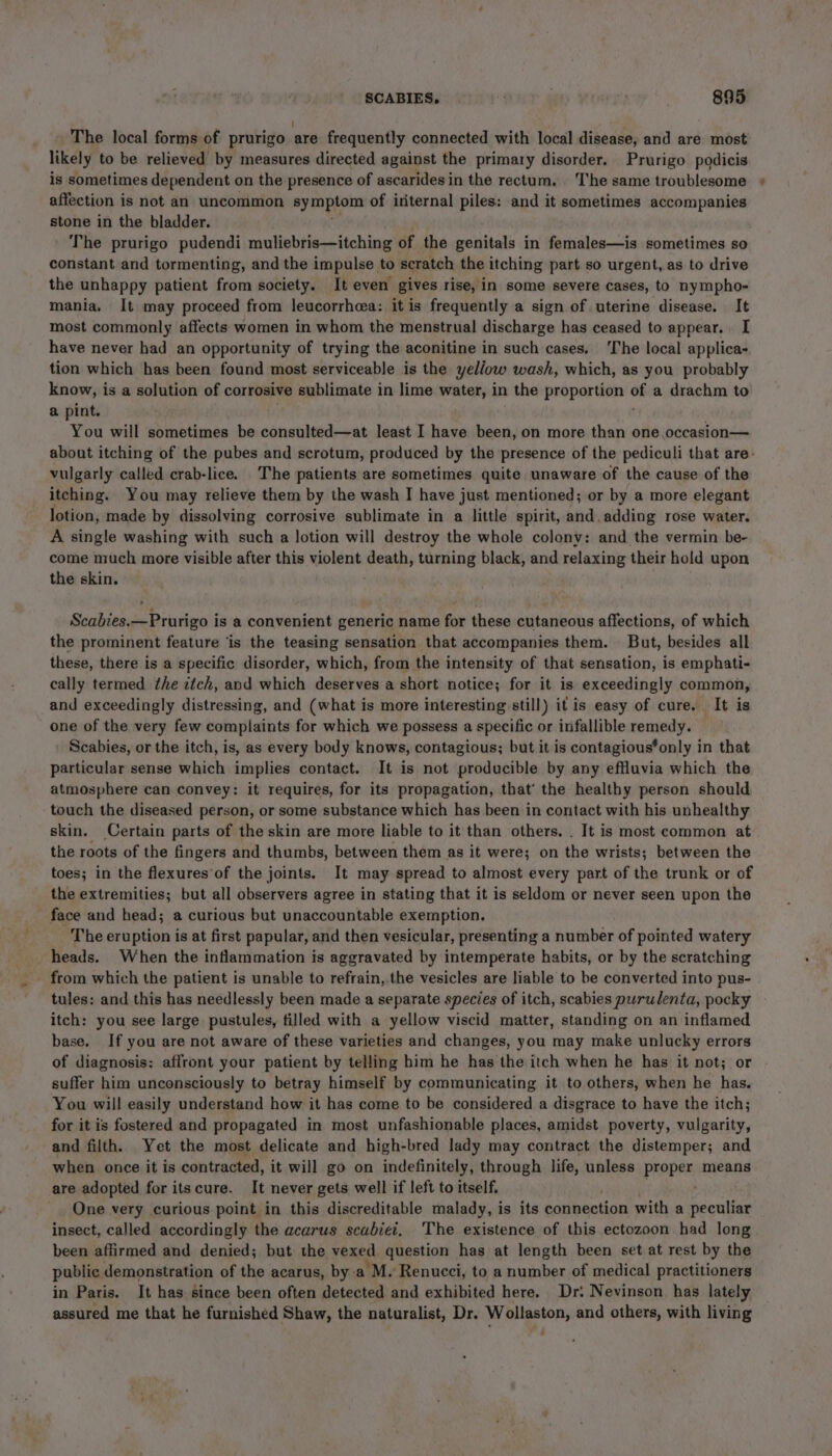| The local forms of prurigo are frequently connected with local disease, and are most likely to be relieved by measures directed against the primary disorder. Prurigo podicis is sometimes dependent on the presence of ascaridesin the rectum, The same troublesome affection is not an uncommon symptom of internal piles: and it sometimes accompanies stone in the bladder. The prurigo pudendi muliebris—itching of the genitals in females—is sometimes so constant and tormenting, and the impulse to scratch the itching part so urgent,.as to drive the unhappy patient from society. It even gives rise, in some severe cases, to nympho- mania, It may proceed from leucorrhea: it is frequently a sign of uterine disease. It most commonly affects women in whom the menstrual discharge has ceased to appear... I have never had an opportunity of trying the aconitine in such cases, ‘The local applica- tion which has been found most serviceable is the yellow wash, which, as you probably know, is a solution of corrosive sublimate in lime water, in 1 the proportion oh a drachm to a pint. You will sometimes be consulted—at least I have been, on more than one.occasion— about itching of the pubes and scrotum, produced by the presence of the pediculi that are- vulgarly called crab-lice. The patients are sometimes quite unaware of the cause of the itching. You may relieve them by the wash I have just mentioned; or by a more elegant lotion, made by dissolving corrosive sublimate in a little spirit, and, adding rose water. A single washing with such a lotion will destroy the whole colony: and the vermin be- come much more visible after this violent death, turning black, and relaxing their hold upon the skin. Scabies. —Prurigo is a convenient generic name for these cutaneous affections, of which the prominent feature ‘is the teasing sensation that accompanies them. But, besides all these, there is a specific disorder, which, from the intensity of that sensation, is emphati- cally termed the itch, and which deserves a short notice; for it is exceedingly common, and exceedingly distressing, and (what is more interesting still) it is easy of cure. It is one of the very few complaints for which we possess a specific or infallible remedy. Scabies, or the itch, is, as every body knows, contagious; but it is contagious*only in that particular sense which implies contact. It is not producible by any effluvia which the atmosphere can convey: it requires, for its propagation, that’ the healthy person should touch the diseased person, or some substance which has been in contact with his unhealthy skin. Certain parts of the skin are mote liable to it than others. . It is most common at the roots of the fingers and thumbs, between them as it were; on the wrists; between the toes; in the flexures’of the joints. It may spread to almost every part of the trunk or of the extremities; but all observers agree in stating that it is seldom or never seen upon the - face and head; a curious but unaccountable exemption. The eruption is at first papular, and then vesicular, presenting a number of pointed watery heads. When the inflammation is aggravated by intemperate habits, or by the scratching - from which the patient is unable to refrain, the vesicles are liable to be converted into pus- tules: and this has needlessly been made a separate species of itch, scabies purulenta, pocky itch: you see large pustules, filled with a yellow viscid matter, standing on an inflamed base. If you are not aware of these varieties and changes, you may make unlucky errors of diagnosis: affront your patient by telling him he has the itch when he has it not; or suffer him unconsciously to betray himself by communicating it to others, when he has. You will easily understand how it has come to be considered a disgrace to have the itch; for it is fostered and propagated in most unfashionable places, amidst poverty, vulgarity, and filth. Yet the most delicate and high-bred lady may contract the distemper; and when once it is contracted, it will go on indefinitely, through life, unless Preps; means are adopted for itscure. It never gets well if left to itself. _ One very curious point in this discreditable malady, is its connection with a haute insect, called accordingly the acarus scabiei. The existence of this ectozoon had long been affirmed and denied; but the vexed question has at length been set at rest by the public demonstration of the acarus, bya *M. Renucci, to a number of medical practitioners in Paris. It has since been often detected and exhibited here. Dr: Nevinson has lately assured me that he furnished Shaw, the naturalist, Dr. Wollaston, and others, with living a