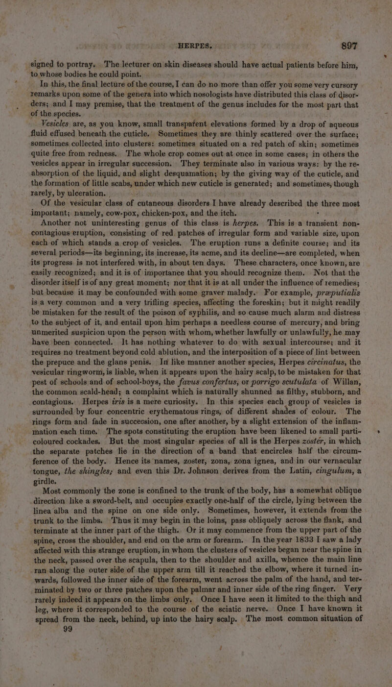 signed to portray. . The lecturer on skin diseases should have actual patients before him, to whose bodies he could point. _ In this, the final lecture of the course, I can do no more than offer you some very cursory remarks upon some of the genera into which nosologists have distributed this class of disor- ders; and I may premise, that the treatment of the genus includes for the most part that of the species. Vesicles are, as you know, small transparent elevations formed by a drop of aqueous fluid effused beneath the cuticle. Sometimes they are thinly scattered over the surface; sometimes collected into clusters: sometimes situated on a red patch of skin; sometimes quite free from redness. The whole crop comes out at once in some cases; in others the vesicles appear in irregular succession. They terminate also in various ways: by the re- absorption of the liquid, and slight desquamation; by the giving way of the cuticle, and the formation of little scabs, under which new cuticle is generated; and sometimes, though rarely, by ulceration. | ‘ . Of the vesicular class of cutaneous disorders I have already described the three most important; namely, cow-pox, chicken-pox, and the itch. ; Another not uninteresting genus of this class is herpes. This is a transient non- contagious eruption, consisting of red patches of irregular form and variable size, upon each of which stands a crop of vesicles. ‘The eruption runs a definite course; and its several periods—its beginning, its increase, its acme, and its decline—are completed, when its progress is not interfered with, in about ten days. These characters, once known, are easily recognized; and it is of importance that you should recognize them. Not that the disorder itself is of any great moment; nor that it is at all under the influence of remedies; - but because it may be confounded with some graver malady. For example, prxputialis is a very common and a very trifling species, affecting the foreskin; but it might readily be mistaken for the result of the poison of syphilis, and so cause much alarm and distress to the subject of it, and entail upon him perhaps a needless course of mercury, and bring unmerited suspicion upon the person with whom, whether lawfully or unlawfully, he may have been connected. It has nothing whatever to do with sexual intercourse; and it requires no treatment beyond cold ablution, and the interposition of a piece of lint between the prepuce and the glans penis. In like manner another species, Herpes czrcinatus, the vesicular ringworm, is liable, when it appears upon the hairy scalp, to be mistaken for that pest of schools and of school-boys, the favus confertus, or porrigo scutulata of Willan, the common scald-head; a complaint which is naturally shunned as filthy, stubborn, and contagious. Herpes iris is a mere curiosity. In this species each group of vesicles is surrounded by four concentric erythematous rings, of different shades of colour. The rings form and fade in succession, one after another, by a slight extension of the inflam- mation each time. The spots constituting the eruption have been likened to small parti- coloured cockades. But the most singular species of all is the Herpes zostér, in which the separate patches lie in the direction of a band that encircles half the circum- ference of the body. Hence its names, zoster, zona, zona ignea, and.in our vernacular tongue, the shingles; and even this Dr. Johnson derives from the Latin, cingulum, a girdle. Most commonly the zone is confined to the trunk of the body, has a somewhat oblique direction like a sword-belt, and occupies exactly one-half of the circle, lying between the linea alba and the spine on one side only. Sometimes, however, it extends from the trunk to the limbs. Thus it may begin in the loins, pass obliquely across the flank, and terminate at the inner part of the thigh. Or it may commence from the upper part of the spine, cross the shoulder, and end on the arm or forearm. In the year 1833 I saw a lady affected with this strange eruption, in whom the clusters of vesicles began near the spine in the neck, passed over the scapula, then to the shoulder and axilla, whence the main line -ran along the outer side of the upper arm till it reached the elbow, where it turned in- wards, followed the inner side of the forearm, went across the palm of the hand, and ter- minated by two or three patches upon the palmar and inner side of the ring finger. Very rarely indeed it appears on the limbs only. Once I have seen it limited to the thigh and leg, where it corresponded to the course of the sciatic nerve. Once I have known it spread from the neck, behind, up into the hairy scalp. _The most common situation of 99