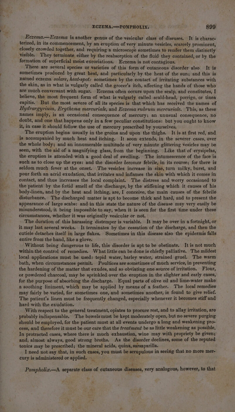 Eczema— Eczema is another genus of the vesicular class of diseases. It is charac- terized, in its commencement, by an eruption of very minute vesicles, scarcely prominent, closely crowded together, and requiring’a microscope sometimes to render them distinctly visible. They terminate either by the reabsorption of the fluid they contained, or by the There are several species or varieties of this form of cutaneous disorder also. It is sometimes produced by great heat, and particularly by the heat of the sun; and this is named eczema solare, heat-spot: sometimes by the contact of irritating substances with the skin, as in what is vulgarly called the grocer’s itch, affecting the hands of those who are much conversant with sugar. Eczema often occurs upon the scalp, and constitutes, I believe, the most frequent form of what is vulgarly called.scald-head, porrigo, or tinea capitis. But the most severe of all its species is that which has received the names of Hydrargyrium, Erythema mercuriale, and Eczema rubrum mercuriaie. This, as these names imply, is an occasional consequence of mercury; an unusual consequence, no doubt, and one that happens only in a few peculiar constitutions: but you ought to know it, in case it should follow the use of mercury prescribed by yourselves. The eruption begins usually in the groins and upon the thighs. It is at first red, and is accompanied by much heat and itching. It soon extends, in the severer cases, over the whole body; and an innumerable multitude of very minute glittering vesicles may be. seen, with the aid of a magnifying glass, from the beginning. Like that of erysipelas, the eruption is attended with a good deal of swelling. The intumescence of the face is such as to close up the eyes: and the disorder becomes febrile, in its course; for there is seldom much fever at the onset. |The vesicles increase in size, turn milky, burst, and pour forth an acrid exudation, that irritates and inflames the skin with which it comes in contact, and thus increases the Jocal complaint. The distress and worry occasioned to the patient by the fcetid smell of the discharge, by the stiffening which it causes of his body-linen, and by the heat and itching, are, I conceive, the main causes of the febrile disturbance. The discharged matter is apt to become thick and hard, and to present the appearance of large scabs: and in this state the nature of the disease may very easily be misunderstood, it being impossible to say, when it is seen for the first time under these circumstances, whether it was originally vesicular or not. | a The duration of this harassing distemper is variable. It may be over in a fortnight, or it may last several weeks. It terminates by the cessation of the discharge, and then the cuticle detaches itself in large flakes. Sometimes in this disease also the epidermis falls entire from the hand, like a glove. Without being dangerous to life, this disorder is apt to be obstinate. It is not much within the control of remedies. What little can be done is chiefly palliative. The mildest local applications must be used: tepid water, barley water, strained gruel. The warm bath, when circumstances permit. Poultices are sometimes of much service, in preventing the hardening of the matter that exudes, and so obviating one source of irritation. Flour, or powdered charcoal, may be sprinkled over the eruption in the slighter and early cases, for the purpose of absorbing the discharge. Equal parts of olive oil and lime-water make a soothing liniment, which may be applied by means of a feather. The local remedies may fairly be varied, for sometimes one, and sometimes another, is found to give relief. The patient’s linen must be frequently changed, especially whenever it becomes stiff and hard with the exudation. . | With respect to the general treatment, opiates to procure rest, and to allay irritation, are should be employed, for the patient must at all events undergo a long and weakening pro- cess, and therefore it must be our care that the freatment be as little weakening as possible, In protracted cases, where there is much exhaustion, wine may with propriety be given; and, almost always, good strong broths. As the disorder declines, some of the reputed tonics may be prescribed; the mineral acids, quina, sarsaparilla. I need not say that, in such cases, you must be scrupulous in seeing that no more mer- cury is administered or applied. —_ yt AN, RUS ua Pompholix.—A separate class of cutaneous diseases, very analogous, however, to that Yu