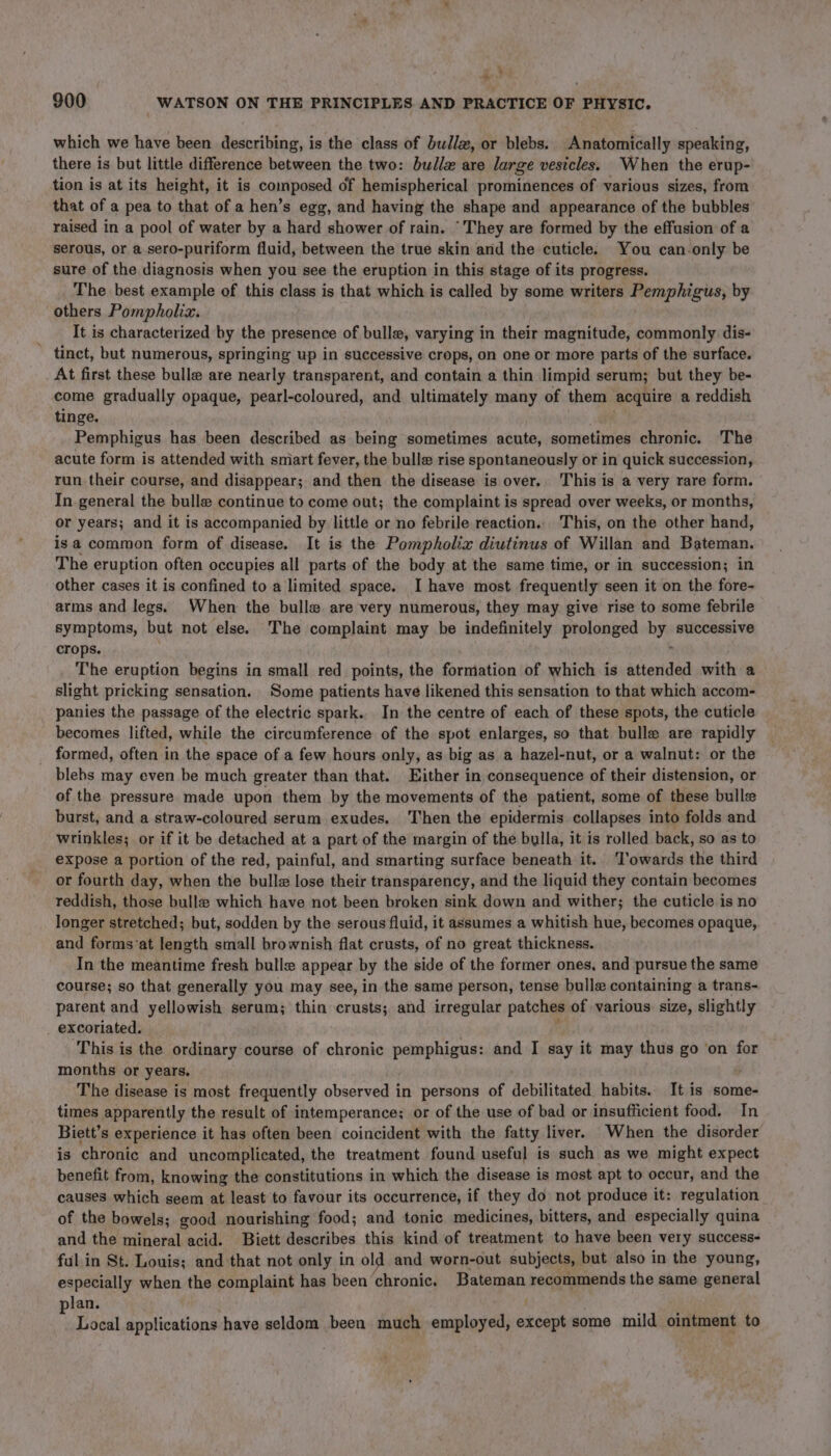 4 . &gt; 900 _ WATSON ON THE PRINCIPLES AND PRACTICE OF PHYSIC. which we have been describing, is the class of bullz, or blebs. Anatomically speaking, there is but little difference between the two: bullz are large vesicles. When the erup- tion is at its height, it is composed of hemispherical prominences of various sizes, from that of a pea to that of a hen’s egg, and having the shape and appearance of the bubbles raised in a pool of water by a hard shower of rain. ‘They are formed by the effusion of a serous, or a sero-puriform fluid, between the true skin and the cuticle. You can-only be sure of the diagnosis when you see the eruption in this stage of its progress. The. best example of this class is that which is called by some writers Pemphigus, by others Pompholizx. It is characterized by the presence of bulle, varying in their magnitude, commonly dis- tinct, but numerous, springing up in successive crops, on one or more parts of the surface. At first these bulle are nearly transparent, and contain a thin limpid serum; but they be- come gradually opaque, pearl-coloured, and ultimately many of them acquire a reddish tinge. Pemphigus has been described as being sometimes acute, sometimes bares The acute form is attended with sniart fever, the bulle rise spontaneously or in quick succession, run their course, and disappear; and then the disease is over,, This is a very rare form. In general the bulle continue to come out; the complaint is spread over weeks, or months, or years; and it is accompanied by little or no febrile reaction.. This, on the other hand, is a common form of disease. It is the Pompholix diutinus of Willan and Bateman. The eruption often occupies all parts of the body at the same time, or in succession; in other cases it is confined to a limited space. I have most frequently seen it on the fore- arms and legs. When the bulle are very numerous, they may give rise to some febrile symptoms, but not else. The complaint may be indefinitely prolonged by successive crops. . The eruption begins in small red points, the formation of which is attended with a slight pricking sensation. Some patients have likened this sensation to that which accom- panies the passage of the electric spark.. In the centre of each of these spots, the cuticle becomes lifted, while the circumference of the spot enlarges, so that bulle are rapidly formed, often in the space of a few hours only, as big as a hazel-nut, or a walnut: or the blebs may even be much greater than that. Either in consequence of their distension, or of the pressure made upon them by the movements of the patient, some of these bulle burst, and a straw-coloured serum exudes. Then the epidermis collapses into folds and wrinkles; or if it be detached at a part of the margin of the bylla, it is rolled back, so as to expose a portion of the red, painful, and smarting surface beneath it.. ‘Towards the third or fourth day, when the bulls lose their transparency, and the liquid they contain becomes reddish, those bulle which have not been broken sink down and wither; the cuticle is no longer stretched; but, sodden by the serous fluid, it assumes a whitish hue, becomes opaque, and forms’at length small brownish flat crusts, of no great thickness. In the meantime fresh bulle appear by the side of the former ones, and pursue the same course; so that generally you may see, in the same person, tense bulle containing a trans- parent and yellowish serum; thin crusts; and irregular patches of various. size, slightly excoriated. . ‘This is the ordinary course of chronic pemphigus: and I say it may thus go ‘on for months or years. The disease is most frequently observed in persons of debilitated habits. It is some- times apparently the result of intemperance; or of the use of bad or insufficient food. In Biett’s experience it has often been coincident with the fatty liver. When the disorder is chronic and uncomplicated, the treatment found useful is such as we might expect benefit from, knowing the constitutions in which the disease is most apt to occur, and the causes which seem at least to favour its occurrence, if they do not produce it: regulation of the bowels; good nourishing food; and tonic medicines, bitters, and especially quina and the mineral acid. Biett describes this kind of treatment to have been very success- ful in St. Louis; and that not only in old and worn-out subjects, but also in the young, especially when the complaint has been chronic, Bateman recommends the same general lan. f Local applications have seldom been much employed, except some mild ointment to