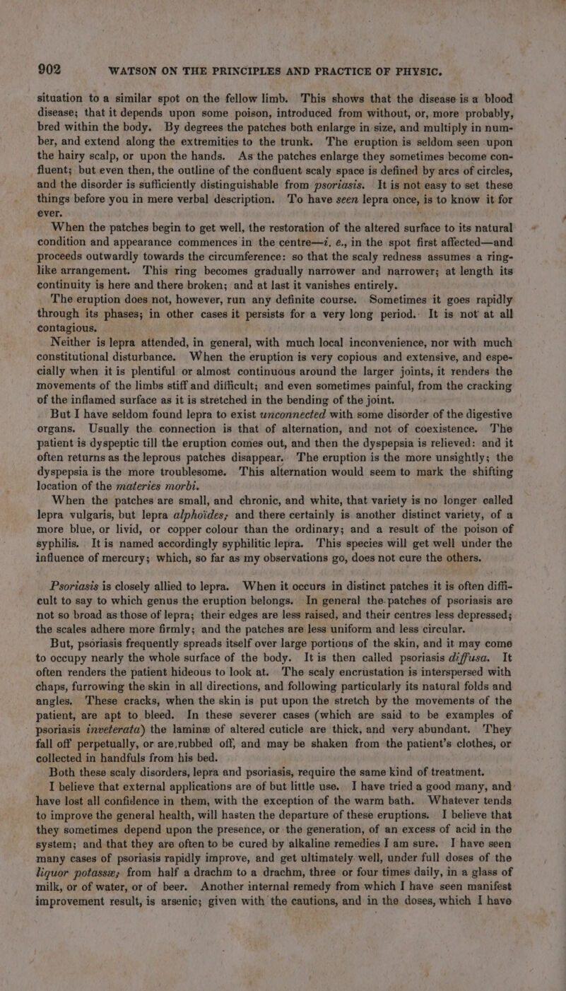 situation to a similar spot on the fellow limb. This shows that the disease is a blood disease; that it depends upon some poison, introduced from without, or, more probably, bred within the body. By degrees the patches both enlarge in size, and multiply in num- ber, and extend along the extremities to the trunk. The eruption is seldom seen upon the hairy scalp, or upon the hands. As’ the patches enlarge they sometimes become con- _ fluent; but even then, the outline of the confluent scaly space is defined by ares of circles, and the disorder is sufficiently distinguishable from psoriasis. It is not easy to set these things before you in mere verbal description. To have seen lepra once, is to know it for ever. When the patches begin to get well, the restoration of the altered surface to its natural condition and appearance commences in the centre—¢, é., in the spot first affected—and proceeds outwardly towards the circumference: so that the scaly redness assumes a ring- like arrangement. This ring becomes gradually narrower and narrower; at length its continuity is here and there broken; and at last it vanishes entirely. The eruption does not, however, run any definite course. Sometimes it goes rapidly through its phases; in other cases it persists for a very long period. It is not’ at all contagious, . Neither is lepra attended, in general, with much local inconvenience, nor with much constitutional disturbance. When the eruption is very copious and extensive, and espe- cially when it is plentiful or almost continuous around the larger joints, it renders the movements of the limbs stiff and difficult; and even sometimes painful, from the cracking of the inflamed surface as it is stretched in the bending of the joint. But I have seldom found lepra to exist wnconnected with some disorder of the digestive organs. Usually the connection is that of alternation, and not of coexistence. The patient is dyspeptic till the eruption comes out, and then the dyspepsia is relieved: and it often returns as the leprous patches disappear.. The eruption is the more unsightly; the dyspepsia is the more troublesome. This alternation would seem to mark the shifting location of the materies morbi. When the patches are small, and chronic, and white, that variety is no longer called lepra vulgaris, but lepra alphoides; and there certainly is another distinct variety, of a more blue, or livid, or copper colour than the ordinary; and a result of the poison of syphilis. It is named accordingly syphilitic lepra. ‘This species will get well under the influence of mercury; which, so far as my observations go, does not cure the others. Psoriasis is closely allied to lepra. When it occurs in distinct patches it is often diffi- cult to say to which genus the eruption belongs. -In general the. patches of psoriasis are not so broad as those of lepra; their edges are less raised, and their centres less depressed; the scales adhere more firmly; and the patches are less uniform and less circular. But, psoriasis frequently spreads itself over large portions of the skin, and it may come to occupy nearly the whole surface of the body. Itis then cailed psoriasis diffusa. It often renders the patient hideous to look at. The scaly encrustation is interspersed with chaps, furrowing the skin in all directions, and following particularly its natural folds and angles. These cracks, when the skin is put upon the stretch by the movements of the patient, are apt to bleed. In these severer cases (which are said to be examples of psoriasis inveterata) the laminew of altered cuticle are thick, and very abundant. 'They fall off perpetually, or are,rubbed off, and may be shaken from the patient’s clothes, or collected in handfuls from his bed. Both these scaly disorders, lepra and psoriasis, require the same kind of treatment. I believe that external applications are of but little use. I have tried a good many, and: have lost all confidence in them, with the exception of the warm bath. Whatever tends to improve the general health, will hasten the departure of these eruptions. I believe that they sometimes depend upon the presence, or the generation, of an excess of acid in the system; and that they are often to be cured by alkaline remedies I am sure. I have seen many cases of psoriasis rapidly improve, and get ultimately well, under full doses of the liquor potasse; from half a drachm to a drachm, three or four times daily, in a glass of milk, or of water, or of beer. Another internal remedy from which I have seen manifest improvement result, is arsenic; given with the cautions, and in the doses, which I have