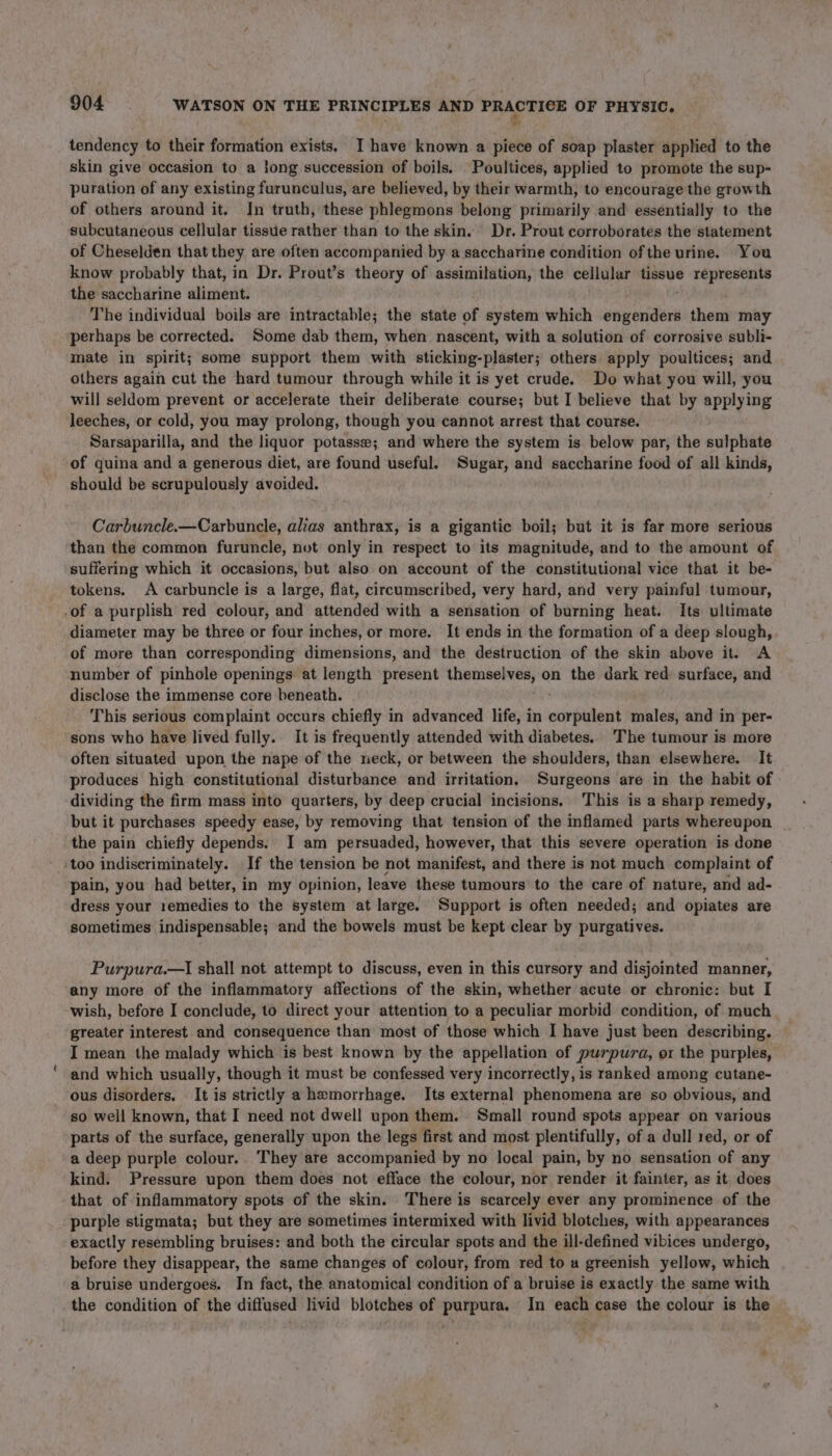 tendency to their formation exists. I have known a piece of soap plaster applied to the skin give occasion to a long succession of boils. Poultices, applied to promote the sup- puration of any existing furunculus, are believed, by their warmth, to encourage the growth of others around it. In truth, these phlegmons belong primarily and essentially to the subcutaneous cellular tissue rather than to the skin. Dr. Prout corroborates the statement of Cheselden that they are often accompanied by a saccharine condition ofthe urine. You know probably that, in Dr. Prout’s theory of assimilation, the cellular tissue represents the saccharine aliment. The individual boils are intractable; the state of system which nerds them may perhaps be corrected. Some dab them, when nascent, with a solution of corrosive subli- mate in spirit; some support them with sticking-plaster; others apply poultices; and others again cut the hard tumour through while it is yet crude. Do what you will, you will seldom prevent or accelerate their deliberate course; but I believe that by applying leeches, or cold, you may prolong, though you cannot arrest that course. Sarsaparilla, and the liquor potasse; and where the system is below par, the sulphate of quina and a generous diet, are found useful. Sugar, and saccharine food of all kinds, should be scrupulously avoided. Carbuncle.—Carbuncle, alias anthrax, is a gigantic boil; but it is far more serious than the common furuncle, not only in respect to its magnitude, and to the amount of suffering which it occasions, but also on account of the constitutional vice that it be- tokens. A carbuncle is a large, flat, circumscribed, very hard, and very painful tumour, -of a purplish red colour, and attended with a sensation of burning heat. Its ultimate diameter may be three or four inches, or more. It ends in the formation of a deep slough, of more than corresponding dimensions, and the destruction of the skin above it. A number of pinhole openings at length present themselves, on the dark red surface, and disclose the immense core beneath. This serious complaint occurs chiefly in advanced life, in eiieildians males, and in per- ‘sons who have lived fully.. It is frequently attended with diabetes. The tumour is more often situated upon the nape of the neck, or between the shoulders, than elsewhere. It produces high constitutional disturbance and irritation, Surgeons are in the habit of dividing the firm mass into quarters, by deep crucial incisions. This is a sharp remedy, but it purchases speedy ease, by removing that tension of the inflamed parts whereupon the pain chiefly depends. I am persuaded, however, that this severe operation is done too indiscriminately. If the tension be not manifest, and there is not much complaint of pain, you had better, in my opinion, leave these tumours’ to the care of nature, and ad- dress your remedies to the system at large. Support is often needed; and opiates are sometimes indispensable; and the bowels must be kept clear by purgatives. Purpura.—I shall not attempt to discuss, even in this cursory and disjointed manner, any more of the inflammatory affections of the skin, whether acute or chronic: but I wish, before I conclude, to direct your attention to a peculiar morbid condition, of much greater interest and consequence than most of those which I have just been describing. I mean the malady which is best known by the appellation of purpura, or the purples, and which usually, though it must be confessed very incorrectly, is ranked among cutane- ous disorders. It is strictly a hemorrhage. Its external phenomena are so obvious, and so well known, that I need not dwell upon them. Small round spots appear on various parts of the surface, generally upon the legs first and most plentifully, of a dull red, or of a deep purple colour. They are accompanied by no local pain, by no sensation of any kind. Pressure upon them does not efface the colour, nor render it fainter, as it does that of inflammatory spots of the skin. There is scarcely ever any prominence of the purple stigmata; but they are sometimes intermixed with livid blotches, with appearances exactly resembling bruises: and both the circular spots and the ill-defined vibices undergo, before they disappear, the same changes of colour, from red to a greenish yellow, which a bruise undergoes. In fact, the anatomical condition of a bruise is exactly the same with the condition of the diffused livid blotches of purpura. In each case the colour is the