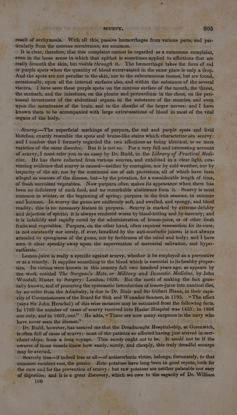 result of ecchymosis. With all this, passive hemorrhages from various parts, and par- ticularly from the mucous membranes, are common. It is clear, therefore, that this complaint cannot be regarded as a cutaneous complaint, even in the loose sense in which that epithet is sometimes applied to affections that are really beneath the skin, but visible through it. The hemorrhage takes the form of red or purple spots when the quantity of blood extravasated in the same place is only a drop. And the spots are not peculiar to the skin, nor to the subcutaneous tissues, but are found, occasionally, upon all the internal surfaces also, and within the substance of the several viscera. I have seen these purple spots on the mucous surface of the mouth, the throat, the stomach, and the intestines, on the pleure and pericardium in the chest, on the peri- toneal investment of the abdominal organs, in the substance of the muscles, and even upon the membranes of the brain, and in the sheaths of the larger nerves: and I have known them to be accompanied with large extravasations of blood in most of the vital organs of the body. Scurvy.—The superficial markings of purpura, the red and purple spots and livid blotches, exactly resemble the spots and bruise-like stains which characterize sea scurvy: and I confess that I formerly regarded the two affections as being identical, or as mere varieties of the same disorder. But it is not so. Fora very full and interesting account of scurvy, I must refer you to an essay by Dr. Budd, in the Library of Practical Medi- cine. He has there collected from various sources, and exhibited in a clear light, con- vincing evidence that scurvy is caused—neither by contagion, nor by cold weather, nor by impurity of the air, nor by the continued use of salt provisions, all of which have been alleged as sources of the disease, but—by the privation, for a considerable length of time, of fresh succulent vegetables. Now purpura often makes its appearance when there has been no deficiency of such food, and no remarkable abstinence from it. Scurvy is most. common in winter, or the beginning of spring; purpura in the fruit seasons, in summer and autumn. In scurvy the gums are uniformly soft, and swelled, and spongy, and bleed readily; this is no necessary feature in purpura. Scurvy is marked by extreme debility and dejection of spirits} it is always rendered worse by blood-letting and by mercury; and it is infallibly and rapidly cured by the administration of lemon-juice, or of other fresh fruits and vegetables, Purpura, on the other hand, often requires venesection for its cure; is not constantly nor surely, if ever, benefited by the anti-scorbutic juices; is not always attended by sponginess of the gums, nor by feebleness of the mind and body; and I have seen it clear speedily away upon the ssperentent of mercurial salivation, and hyper- catharsis. Lemon-juice is really a specific against scurvy, whether it be ets as. a preventive orasaremedy. It supplies something to the blood which is essential to its healthy proper- ties. Its virtues were known in this country full two hundred years ago, as appears by the work entitled The Surgeon’s Mate, or Military and Domestic Medicine, by John Woodall, Master in Surgery: London, 1636. But the merit of making the fact gene- rally known, and of procuring the systematic introduction of lemon-juice into nautical diet, by an order from the Admiralty, is due to Dr. Blair and Sir Gilbert Blane, in their capa- city of Commissioners of the Board for Sick and Wounded Seamen, in 1795. “The effect (says Sir John Herschel) of this wise measure may be estimated from the following facts. In 1780 the number of cases of scurvy received into Haslar Hospital was 1457: in 1806 have never seen the disease.” Dr. Budd, however, has assured me that the Dreadnought Hospital-ship, at {:Greenitich, is often full of cases of scurvy; most of the patients so affected having just arrived in mer- chant ships, from a long voyage. ‘This surely ought not to be. It could not be if the owners of those vessels knew how easily, surely, and eheupias this truly dreadful scourge may be averted. Scarcely less—if indeed var at all—of antiscorbutic virtue, belongs, fortunately, to that common esculent root, the potato. Raw potatoes have long been in good repute, both for the cure and for the prevention of scurvy: but raw potatoes are neither palatable nor easy of digestion; and it is a great discovery, which we owe to the sagacity of Dr. William 100