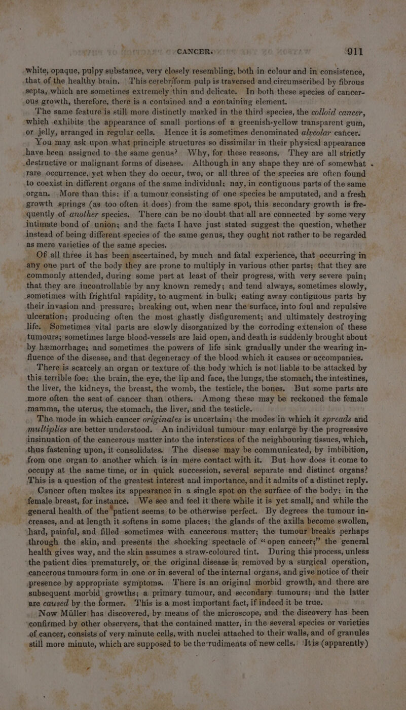 white, opaque, pulpy substance, very closely resembling, both in colour and in consistence, that of the healthy brain. ‘This cerebriform pulp is traversed and circumscribed by fibrous septa, which are sometimes extremely thin and delicate. In both these species of cancer- ous growth, therefore, there is a contained and a containing element. The same feature is still. more distinctly marked in the third species, the colloid cancer, which exhibits the appearance of small portions of a greenish-yellow transparent gum, or jelly, arranged in regular cells. Hence it is sometimes denominated alveolar cancer. You may ask upon what principle structures so dissimilar in their physical appearance -have been assigned to. the same genus? Why, for, these reasons. They are all strictly destructive or malignant forms of disease. Although in any shape they are of somewhat rare occurrence, yet when they do occur, two, or allithree of the species are often found to coexist in different organs of the same individual; nay, in contiguous parts of the same organ. More than this: if a tumour consisting of one species be amputated, and a fresh growth springs (as too often it does) from the same spot, this secondary growth is fre- quently of another species, There can be no doubt that all are connected by some very intimate bond of union; and the facts I-have just stated suggest the question, whether instead of being different species of the same genus, they ought not rather to be regarded as mere varieties of the same species. Of all three it has been ascertained, by much and fatal experience, that occurring in any one part of the body they are prone to multiply in various other parts; that they are commonly attended, during some part at least of their progress, with very severe pain; that they are incontrollable by any known remedy; and tend always, sometimes slowly, sometimes with frightful rapidity, to augment in bulk; eating away contiguous parts by their invasion and pressure; breaking out, when near the’surface, into foul and repulsive ulceration; producing often the most ghastly disfigurement; and ultimately destroying life. Sometimes vital parts are slowly disorganized by the corroding extension of these tumours; sometimes large blood-vessels are laid open, and death is suddenly brought about by hemorrhage; and sometimes the powers of life sink gradually under the wearing in- fluence of the disease, and that degeneracy of the blood which it causes or accompanies. There is scarcely an organ or texture of the body which is not liable to be attacked by this terrible foe: the brain, the eye, the lip and face, the lungs, the stomach, the intestines, the liver, the kidneys, the breast, the womb, the testicle, the bones. But some parts are more often the seat of cancer than others. Among these may be reckoned the female mamma, the uterus, the stomach, the liver, and the testicle. The mode in which cancer originates is uncertain; the modes in which it spreads and multiplies are better understood. An individual tumour may enlarge by the progressive insinuation of the cancerous matter into the interstices of the neighbouring tissues, which, thus fastening upon, it-consolidates. The disease may be communicated, by imbibition, from one organ to another which is in mere contact with it. But how does it come to occupy at the same time, or in quick succession, several separate and distinct organs? This is a question of the greatest interest and importance, and it admits of a distinct reply. Cancer often makes its appearance in a single spot on the surface of the body; in the ‘female breast, for instance. We see and feel it there while it is yet small, and while the general health of the “patient seems to be otherwise perfect. By degrees the tumour in- creases, and at length it softens in some places; the glands of the axilla become swollen, hard, painful, and filled sometimes with cancerous matter; the tumour breaks perhaps through | the skin, and presents the shocking spectacle of “open cancer;” the general health gives way, and the skin assumes a straw-coloured tint. During this process, unless ‘the patient dies prematurely, or the original disease is removed by a surgical operation, cancerous tumours form in one or in several of the internal organs, and give | notice of their -presence by appropriate symptoms. There is an original morbid growth, and there are subsequent morbid growths; a primary tumour, and secondary tumours; and the latter are caused by the former. This is a most important fact, if indeed it be true. Now Miller’ has discovered, by means of the microscope, and the discovery has been ‘eonfirmed by other observers, that the contained matter, in the several species or varieties of cancer, consists of very minute cells, with nuclei attached to their walls, and of granules still more minute, which are supposed to be the’rudiments of new cells,’ 'Itis (apparently) *