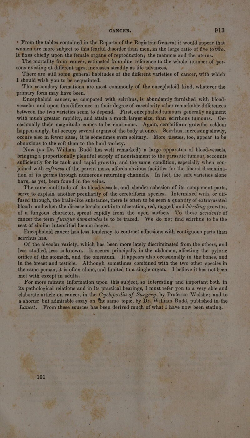 * From the tables contained in the Reports of the Registrar-General it would appear that women are more subject to this fearful disorder than men, in the large ratio of five to two. It fixes chiefly upon the female organs of reproduction; the mamme and the uterus. The mortality from cancer, estimated from due reference to the whole number of per- sons existing at different ages, increases steadily as life advances. ie There are still some general habitudes of the different varieties of cancer, with which I should wish you to be acquainted. The secondary formations are most commonly of the encephaloid kind, whatever the primary form may have been. Encephaloid cancer, as compared with scirrhus, is abundantly furnished with blood- vessels: and upon this difference in their degree of vascularity other remarkable differences between the two varieties seem to depend. ‘First, encephaloid tumours generally augment with much greater rapidity, and attain a much larger size, than scirrhous tumours. Oc- casionally their magnitude comes to be enormous. Again, cerebriform growths seldom happen singly, but occupy several organs of the body atonce. Scirrhus, increasing slowly, occurs also in fewer sites; it is sometimes even solitary. More tissues, too, appear to be obnoxious to the soft than to the hard variety. Now (as Dr. William Budd has well remarked) a large apparatus of blood-vessels, bringing a proportionally plentiful supply of nourishment to the parasitic tumour, accounts _ sufficiently for its rank and rapid growth; and the same condition, especially when con- joined with softness of the parent mass, affords obvious facilities for the liberal dissemina- tion of its germs through numerous returning channels. In fact, the soft varieties alone have, as yet, been found in the veins. The same multitude of its blood-vessels, and slender cohesion of its component parts, serve to explain another peculiarity of the cerebriform species. Intermixed with, or dif- fused through, the brain-like substance, there is often to be seen a quantity of extravasated blood: and when the disease breaks out into ulceration, red, ragged, and bleeding growths, of a fungous character, sprout rapidly from the open surface. To these accidents of cancer the term fungus hematodes is to be traced. We do not find scirrhus to be the seat of similar interstitial hemorrhages. Encephaloid cancer has less tendency to contract adhesions with contiguous parts than ‘ scirrhus has. ss Of the alveolar variety, which has been more lately discriminated from the others, and less studied, less is known. It occurs principally in the abdomen, affecting the pyloric orifice of the stomach, and the omentum. It appears also occasionally in the bones, and in the breast and testicle. Although sometimes combined with the two other species in _the same person, it is often alone, and limited to a taal organ. I believe it has not been met with except in adults. For more minute information upon this subject, so interesting and important both in its pathological relations and in its practical bearings, I must refer you to a very able and elaborate article on cancer, in the Cyclopxdia of Surgery, by Professor Walshe; and to a-shorter but admirable essay on fhe same topic, by Dr. William Budd, published in the Lancet. From these sources has been derived much of what I have now been stating. be a” ™ 101 ;