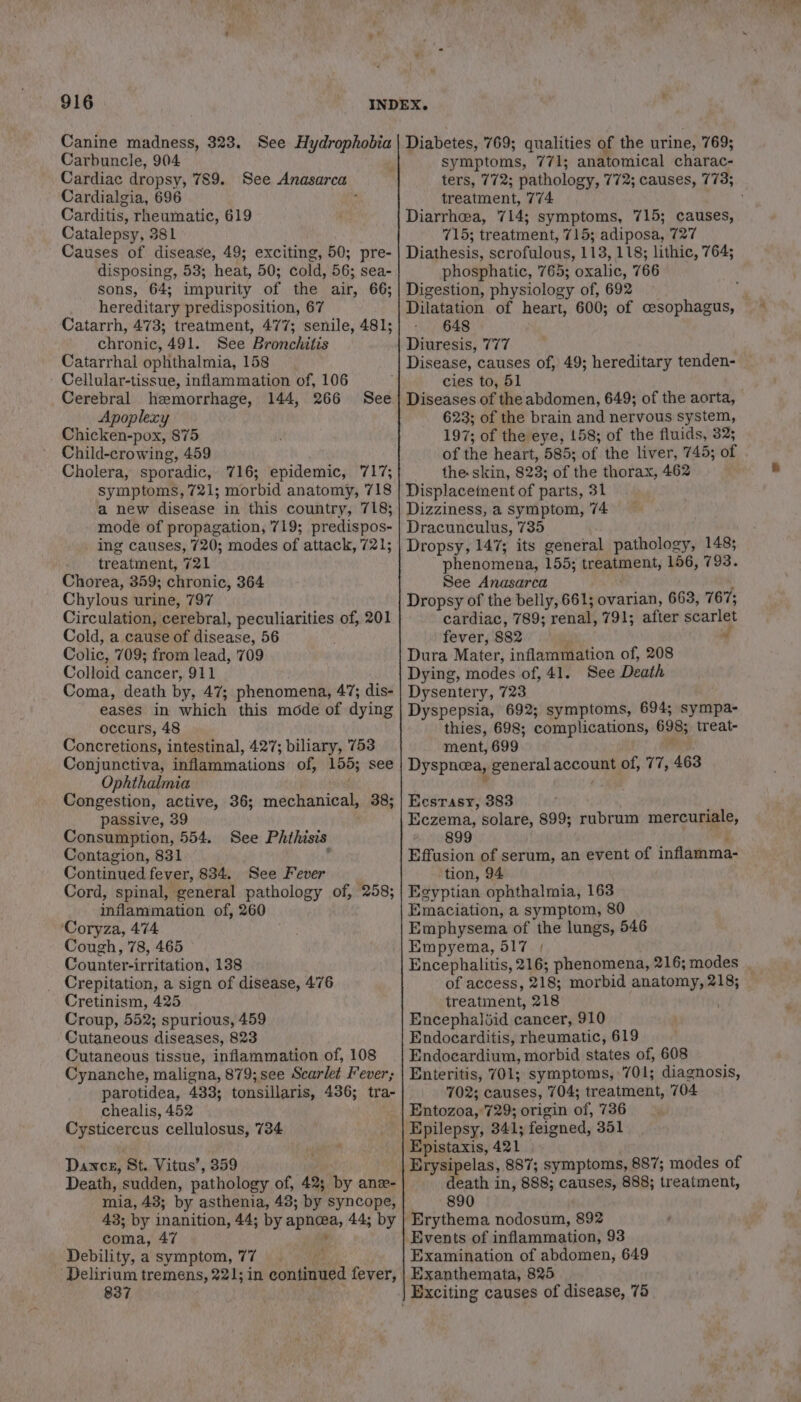 v Carbuncle, 904 Cardiac dropsy, 789. See Anasarca Cardialgia, 696 ‘ Carditis, rheumatic, 619 Catalepsy, 381 Causes of disease, 49; exciting, 50; pre- disposing, 53; heat, 50; cold, 56; sea- sons, 64; impurity of the air, 66; hereditary predisposition, 67 Catarrh, 473; treatment, 477; senile, 481; chronic, 491. See Bronchitis Catarrhal ophthalmia, 158 ' Cellular-tissue, inflammation of, 106 Cerebral hemorrhage, 144, 266 Apoplexy Chicken-pox, 875 Child-crowing, 459 Cholera, sporadic, 716; epidemic, 717; symptoms, 721; morbid anatomy, 718 a new disease in this country, 718; mode of propagation, 719; predispos- ing causes, 720; modes of attack, 721; treatment, 721 Chorea, 359; chronic, 364 Chylous urine, 797 Circulation, cerebral, peculiarities of, 201 Cold, a cause of disease, 56 Colic, 709; from lead, '709 Colloid cancer, 911 Coma, death by, 47; phenomena, 47; dis- eases in which this mode of dying occurs, 48 Concretions, intestinal, 427; biliary, 753 Conjunctiva, inflammations of, 155; see Ophthalmia . Congestion, active, 36; mechanical, 38; passive, 39 Consumption, 554. See Phthisis Contagion, 831 : Continued fever, 834. See Fever Cord, spinal, general pathology of, 258; inflammation of, 260 ‘Coryza, 474 Cough, 78, 465 Counter-irritation, 138 Crepitation, a sign of disease, 476 Cretinism, 425 Croup, 552; spurious, 459 Cutaneous diseases, 823 Cutaneous tissue, inflammation of, 108 Cynanche, maligna, 879; see Scarlet Fever; parotidea, 433; tonsillaris, 436; tra- chealis, 452 Cysticercus cellulosus, 734 See , Dance, St. Vitus’, 359 Death, sudden, pathology of, 42; by anz- mia, 43; by asthenia, 48; by syncope, 43; by inanition, 44; by apnawa, 44; by coma, 47 ‘* Debility,a symptom, 77 ‘Delirium tremens, 221; in continued fever, 837 symptoms, 771; anatomical charac- ters, 772; pathology, 772; causes, 773; treatment, 774 Diarrhea, 714; symptoms, 715; causes, 715; treatment, 715; adiposa, 727 Diathesis, scrofulous, 113, 118; lithic, 764; phosphatic, 765; oxalic, 766 Digestion, physiology of, 692 Dilatation of heart, 600; of cesophagus, 648 Diuresis, 777 Disease, causes of, 49; hereditary tenden- cies to, 51 Diseases of the abdomen, 649; of the aorta, 623; of the brain and nervous system, 197; of the eye, 158; of the fluids, 32; of the heart, 585; of the liver, 745; of the skin, 823; of the thorax, 462 Displacement of parts, 31 Dizziness, a symptom, 74 Dracunculus, 735 Dropsy, 147; its general pathology, 148; phenomena, 155; treatment, 156, 793. See Anasarca : i Dropsy of the belly, 661; ovarian, 663, 767; cardiac, 789; renal, 791; after scarlet fever, 882 “ d Dura Mater, inflammation of, 208 Dying, modes of, 41. See Death Dysentery, 723 Dyspepsia, 692; symptoms, 694; sympa- thies, 698; complications, 698; treat- ment, 699 Rok Dyspnea, general account of, 77, 463 Ecsrasy, 383 Eczema, solare, 899; rubrum mercuriale, 899 j Effusion of serum, an event of inflamma- tion, 94 Egyptian ophthalmia, 163 Emaciation, a symptom, 80 Emphysema of the lungs, 546 Empyema, 517 Encephalitis, 216; phenomena, 216; modes . of access, 218; morbid anatomy, 218; treatment, 218 Encephaliid cancer, 910 Endocarditis, rheumatic, 619 Endocardium, morbid states of, 608 Enteritis, 701; symptoms, 701; diagnosis, 702; causes, 704; treatment, 704 Entozoa, 729; origin of, 736 Epistaxis, 421 Erysipelas, 887; symptoms, 887; modes of death in, 888; causes, 888; treatment, 890 Examination of abdomen, 649 Exanthemata, 825