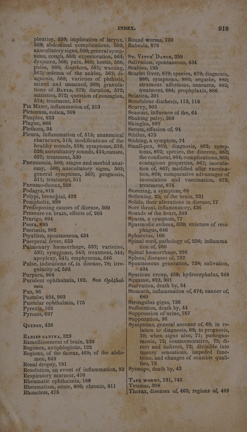 a&gt; _ pleurisy, 559; implication of larynx, 559; abdominal complications, 559; - toms, cough, 563; expectoration, 564; -. dyspnoea, 566; pain, 566; hectic, 566; pulse, 566; diarrhea, 567; wasting, 567; edema of the ankles, 567; di- agnosis, 568; varieties of phthisis, mixed and unmixed, 569; granula- tions of Barxz, 572; duration, 572; Statistics, 572; question of contagion, 574; treatment, 574 Pia Mater, inflammation of, 213 Pictonum, colica, 709 Pimples, 823 Plague, 886 Plethora, 34 f Pleura, inflammation of, 515; anatomical characters, 515; modifications of the healthy sounds, 518; symptoms, 519, 526; auscultatory sounds, 424;causes, ' 527; treatment, 530 Pneumonia, 500; stages and morbid anat- omy, 9400; auscultatory signs, 503; » general symptoms, 507; prognosis, 511; treatment, 511 Pneumo-thorax, 528 Podagra, 812 Polypi, bronchial, 492 Pompholix, 899 Predisposing causes of disease, 500 Pressure on brain, effects of, 205 Prurigo, 894 Psora, 895 Psoriasis, 902 Ptyalism, spontaneous, 434 Puerperal fever, 653 Pulmonary hemorrhage, 537; varieties, 537; symptoms, 543; treatment, 544; apoplexy, 941; emphysema, 546 Pulse, indications of, in disease, 78; irre- gularity of, 593 Purpura, 904 Purulent ophthalmia, 162. See Ophthal- mia. Pus, 96 Pustule; 824, 903 Pustular ophthalmia, 175 Pyrexia, 102 Pyrosis, 697 Quinsy, 436 RaBIEs CANINA, 323 Ramollissement of brain, 230 ae Regimen, antiphlogistic, 122 yey et Regions, of the thorax, 469; of the abdo- men, 649 Feat a Renal dropsy, 791 . Resolution, an event of inflammation, 93 Respiratory murmur, 470 Rheumatic ophthalmia, 188 , Rheumatism, acute, 806; chronic, 811 Rhonchus, 475 ‘ is ¥ tt a @ te CA 919 Round worms, 730 Sr. Virus’ Dancr, 359 Salivation, spontaneous, 434 Scabies, 195 Scarlet fever, 879; species, 879; diagnosis, 880; symptoms, 880; sequel, 880; strumous affections, anasarca, 882; treatment, 884; prophylaxis, 886 Sciatica, 391 e Scrofulous diathesis, 113, 118 Scurvy, 905 Seasons, influence of the, 64 Shaking palsy, 369 Serum, effusion of, 94 Sibilus, 475 Sinking, a symptom, 74 Small-pox, 862; diagnosis, 862; symp- toms, 862; species, the discrete, 863; the confluent, 864; complications, 865; contagious properties, 867; inocula- tion of, 867; modified after vaccina-’ tion, 868; comparative advantages of inoculation and vaccination, 872; treatment, 874 Sneezing, a symptom, 68 Softening, 25; of the brain, 231 Solids, their alterations in disease, 17 Sore throat, inflammatory, 436 Sounds of the heart, 589 Spasm, a symptom, 77 © Spasmodic asthma, 639; stricture of eso phagus, 646 et Sphacelus, 100 Spinal cord, pathology of, 258; inflamma tion of, 260 Spinal hemorrhage, 296 Spleen, diseases of, 757 Spontaneous generation, 738; salivation, 6434 ca Spurious croup, 459; hydrocephalus, 248 Squame, 823, 901 Stomach, inflammation of, 674; cancer of, . 680 Strongulus gigas, 736 Suffocation, death by, 44 Suppression of urine, 767 Suppuration, 96 Symptoms, general account of, 69; in re- - lation to diagnosis, 69; to prognosis, 70; when signs also, 71; pathogno- monic, 72; commemorative, 72; di- rect and indirect, 72; divisible into uneasy sensations, impeded func- _ tions, and changes of sensible quali- Te ess CD Syncope, death by, 43 Tare worms, 731, 742 Tetanus, 308 5 we, ‘a