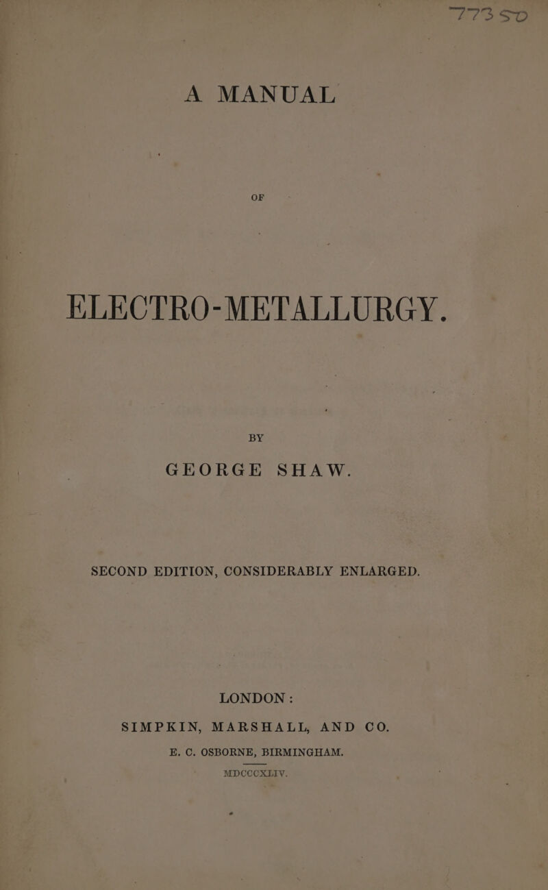 A MANUAL OF KLECTRO-METALLURGY. BY GEORGE SHAW. SECOND EDITION, CONSIDERABLY ENLARGED. LONDON : SIMPKIN, MARSHALL, AND CO. E, C. OSBORNE, BIRMINGHAM. MDCCCXLIV,