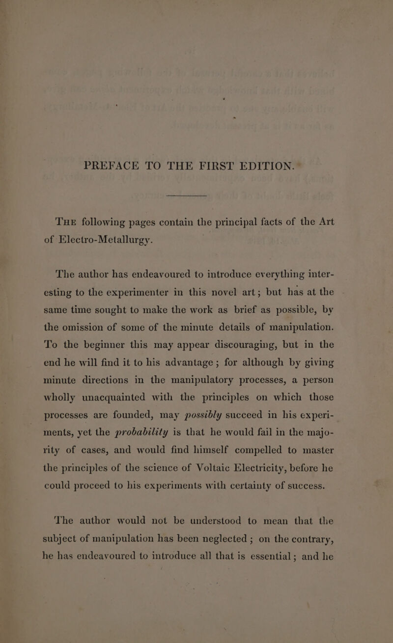 PREFACE TO THE FIRST EDITION. THE following pages contain the principal facts of the Art of Electro-Metallurgy. The author has endeavoured to introduce everything inter- esting to the experimenter in this novel art; but has at the same time sought to make the work as brief as possible, by the omission of some of the minute details of manipulation. To the beginner this may appear discouraging, but in the end he will find it to his advantage ; for although by giving minute directions in the manipulatory processes, a person wholly unacquainted with the principles on which those processes are founded, may possibly succeed in his experi-_ ments, yet the probability is that he would fail in the majo- rity of cases, and would find himself compelled to master the principles of the science of Voltaic Electricity, before he could proceed to his experiments with certainty of success. The author would not be understood to mean that the subject of manipulation has been neglected ; on the contrary, he has endeavoured to introduce all that is essential; and he