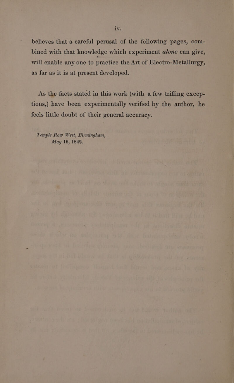 iv. believes that a careful perusal of the following pages, com- bined with that knowledge which experiment alone can give, will enable any one to practice the Art of Electro-Metallurgy, as far as it is at present developed. As the facts stated in this work (with a few trifling excep- tions,) have been experimentally verified by the author, he feels little doubt of their general accuracy. Temple Row West, Birmingham, May 16, 1842.
