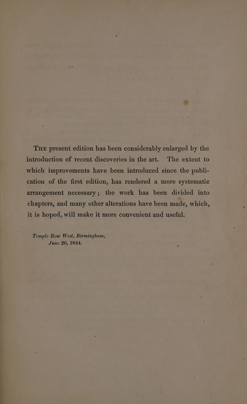 ein THE present edition has been considerably enlarged by the introduction of recent discoveries in the art. The extent to which improvements have been introduced since the publi- cation of the first edition, has rendered a more systematic arrangement necessary; the work has been divided into chapters, and many other alterations have been made, which, it is hoped, will make it more convenient and useful. Temple Row West, Birmingham, June 20, 1844.