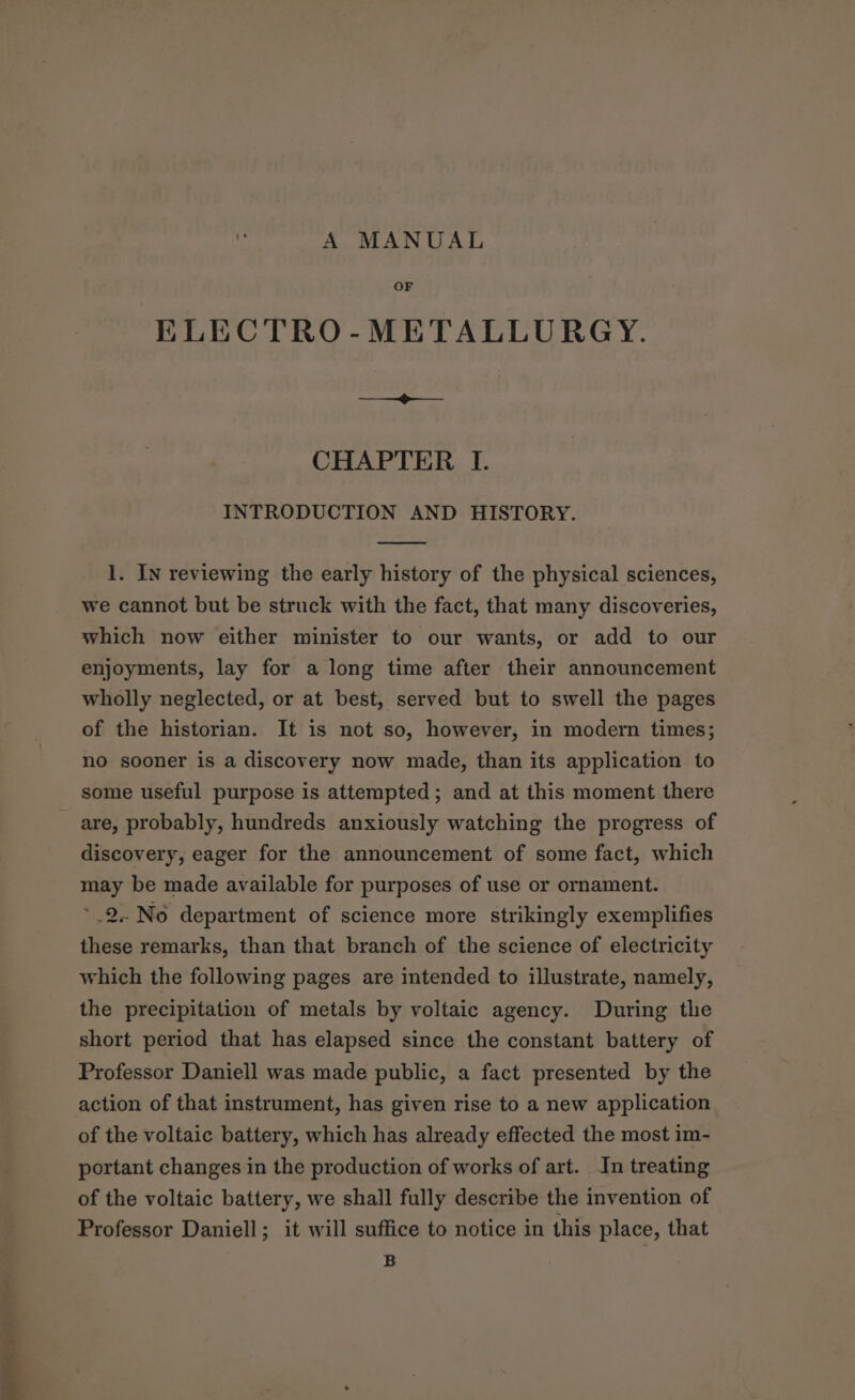 A MANUAL OF ELECTRO-METALLURGY. ee ee CHAPTER I. INTRODUCTION AND HISTORY. 1. In reviewing the early history of the physical sciences, we cannot but be struck with the fact, that many discoveries, which now either minister to our wants, or add to our enjoyments, lay for a long time after their announcement wholly neglected, or at best, served but to swell the pages of the historian. It is not so, however, in modern times; no sooner is a discovery now made, than its application to some useful purpose is attempted; and at this moment there discovery, eager for the announcement of some fact, which may be made available for purposes of use or ornament. .2..No department of science more strikingly exemplifies these remarks, than that branch of the science of electricity which the following pages are intended to illustrate, namely, the precipitation of metals by voltaic agency. During the short period that has elapsed since the constant battery of Professor Daniell was made public, a fact presented by the of the voltaic battery, which has already effected the most im- portant changes in the production of works of art. In treating of the voltaic battery, we shall fully describe the invention of Professor Daniell; it will suffice to notice in this place, that B