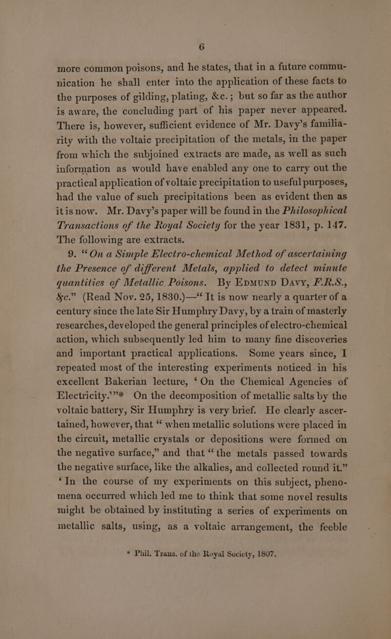 more common poisons, and he states, that in a future commu- nication he shall enter into the application of these facts to the purposes of gilding, plating, &amp;c.; but so far as the author is aware, the concluding part of his paper never appeared. There is, however, sufficient evidence of Mr. Davy’s familia- rity with the voltaic precipitation of the metals, in the paper from which the subjoined extracts are made, as well as such information as would haye enabled any one to carry out the practical application of voltaic precipitation to useful purposes, had the value of such precipitations been as evident then as itisnow. Mr. Davy’s paper will be found in the Philosophical Transactions of the Royal Society for the year 1831, p. 147. The following are extracts. 9. “On a Simple Electro-chemical Method of ascertaining the Presence of different Metals, applied to detect minute quantities of Metallic Poisons. By Epmunpv Davy, F.R.S., §c.” (Read Nov. 25, 1830.)—“ It is now nearly a quarter of a century since the late Sir Humphry Davy, by a train of masterly researches, developed the general principles of electro-chemical action, which subsequently led him to many fine discoveries and important practical applications. Some years since, I repeated most of the interesting experiments noticed-in his excellent Bakerian lecture, ‘On the Chemical Agencies of Electricity.”* On the decomposition of metallic salts by the voltaic battery, Sir Humphry is very brief. He clearly ascer- tained, however, that “ when metallic solutions were placed in the circuit, metallic crystals or depositions were formed on the negative surface,” and that “the metals passed towards the negative surface, like the alkalies, and collected round it.” “In the course of my experiments on this subject, pheno- mena occurred which led me to think that some novel results might be obtained by instituting a series of experiments on metallic salts, using, as a voltaic arrangement, the feeble * Phil. Trans. of the Royal Society, 1807.