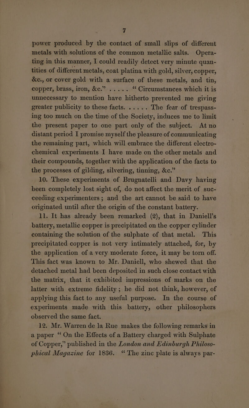 power produced by the contact of small slips of different metals with solutions of the common metallic salts. Opera- ting in this manner, I could readily detect very minute quan- tities of different metals, coat platina with gold, silver, copper, &amp;c., or cover gold with a surface of these metals, and tin, copper, brass, iron, &amp;c.” ..... ** Circumstances which it is unnecessary to mention have hitherto prevented me giving greater publicity to these facts. ..... The fear of trespass- ing too much on the time of the Society, induces me to limit the present paper to one part only of the subject. At no distant period I promise myself the pleasure of communicating the remaining part, which will embrace the different electro- chemical experiments I have made on the other metals and their compounds, together with the application of the facts to the processes of gilding, silvering, tinning, &amp;c.” 10. These experiments of Brugnatelli and Davy having been completely lost sight of, do not affect the merit of suc- ceeding experimenters; and the art cannot be said to have originated until after the origin of the constant battery. 11. It has already been remarked (2), that in Daniell’s battery, metallic copper is precipitated on the copper cylinder containing the solution of the sulphate of that metal. This precipitated copper is not very intimately attached, for, by the application of a very moderate force, it may be torn off. This fact was known to Mr. Daniell, who shewed that the detached metal had been deposited in such close contact with the matrix, that it exhibited impressions of marks on the latter with extreme fidelity; he did not think, however, of applying this fact to any useful purpose. In the course of experiments made with this battery, other philosophers observed the same fact. 12. Mr. Warren de la Rue makes the following remarks in a paper “ On the Effects of a Battery charged with Sulphate of Copper,” published in the London and Edinburgh Philoso- phical Magazine for 1836. “The zinc plate is always par-