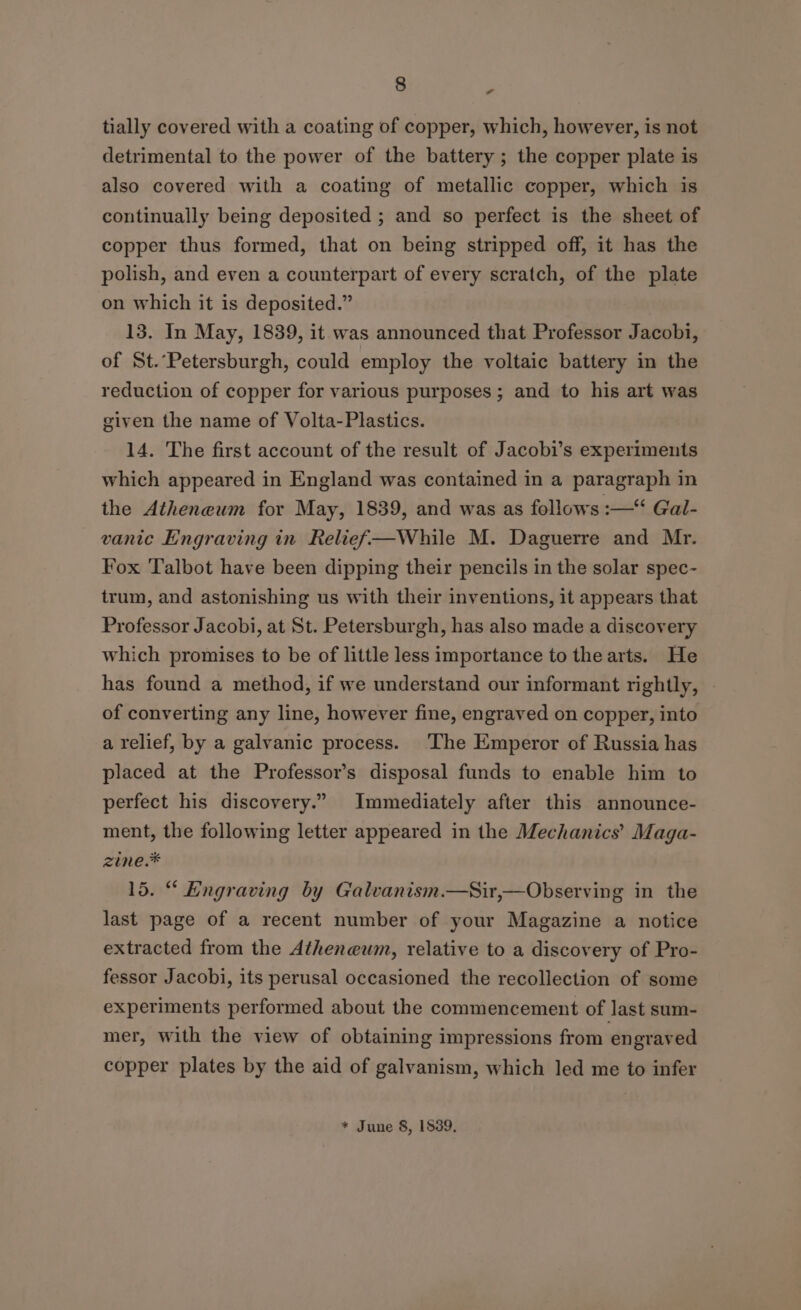 tially covered with a coating of copper, which, however, is not detrimental to the power of the battery ; the copper plate is also covered with a coating of metallic copper, which is continually being deposited ; and so perfect is the sheet of copper thus formed, that on being stripped off, it has the polish, and even a counterpart of every scratch, of the plate on which it is deposited.” 13. In May, 1839, it was announced that Professor Jacobi, of St.’Petersburgh, could employ the voltaic battery in the reduction of copper for various purposes ; and to his art was given the name of Volta-Plastics. 14. The first account of the result of Jacobi’s experiments which appeared in England was contained in a paragraph in the Atheneum for May, 1839, and was as follows :—“ Gal- vanic Engraving in Relief—While M. Daguerre and Mr. Fox Talbot have been dipping their pencils in the solar spec- trum, and astonishing us with their inventions, it appears that Professor Jacobi, at St. Petersburgh, has also made a discovery which promises to be of little less importance to the arts. He has found a method, if we understand our informant rightly, of converting any line, however fine, engraved on copper, into a relief, by a galvanic process. ‘The Emperor of Russia has placed at the Professor’s disposal funds to enable him to perfect his discovery.” Immediately after this announce- ment, the following letter appeared in the Mechanics’ Maga- zine.* 15. “ Engraving by Galvanism.—Sir,—Observing in the last page of a recent number of your Magazine a notice extracted from the Atheneum, relative to a discovery of Pro- fessor Jacobi, its perusal occasioned the recollection of some experiments performed about the commencement of last sum- mer, with the view of obtaining impressions from engraved copper plates by the aid of galvanism, which led me to infer * June 8, 1839,