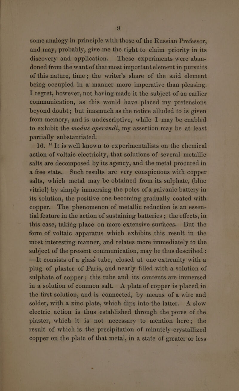 some analogy in principle with those of the Russian Professor, and may, probably, give me the right to claim priority in its discovery and application. These experiments were aban- doned from the want of that most important element in pursuits of this nature, time ; the writer’s share of the said element being occupied in a manner more imperative than pleasing. I regret, however, not having made it the subject of an earlier communication, as this would have placed my pretensions beyond doubt; but inasmuch as the nottce alluded to is given from memory, and is undescriptive, while I may be enabled to exhibit the modus operandi, my assertion may be at least partially substantiated. 16. ‘ It is well known to experimentalists on the chemical action of voltaic electricity, that solutions of several metallic salts are decomposed by its agency, and the metal procured in a free state. Such results are very conspicuous with copper salts, which metal may be obtained from its sulphate, (blue vitriol) by simply immersing the poles of a galvanic battery in its solution, the positive one becoming gradually coated with copper. The phenomenon of metallic reduction is an essen- tial feature in the action of sustaining batteries ; the effects, in this case, taking place on more extensive surfaces. But the form of voltaic apparatus which exhibits this result in the most interesting manner, and relates more immediately to the subject of the present communication, may be thus described : —lIt consists of a glass tube, closed at one extremity with a plug of plaster of Paris, and nearly filled with a solution of sulphate of copper; this tube and its contents are immersed in a solution of common salt. A plate of copper is placed in the first solution, and is connected, by means of a wire and solder, with a zine plate, which dips into the latter. A slow electric action is thus established through the pores of the plaster, which it is not necessary to mention here; the result of which is the precipitation of minutely-crystallized copper on the plate of that metal; in a state of greater or less
