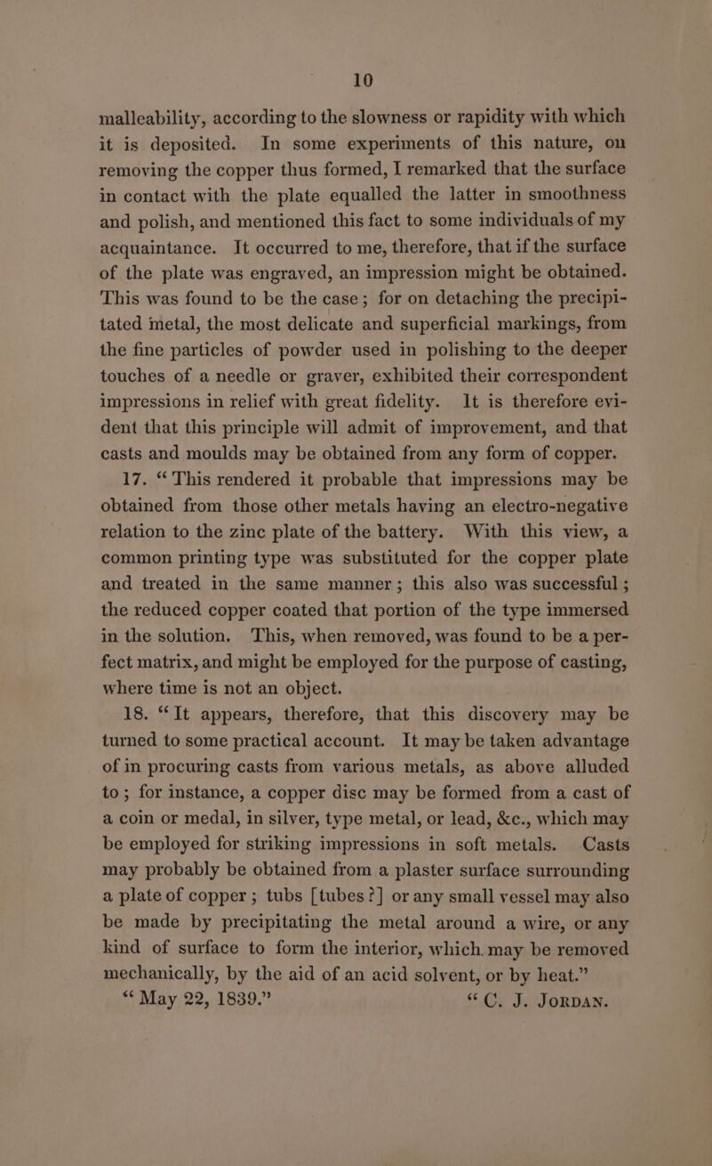 malleability, according to the slowness or rapidity with which it is deposited. In some experiments of this nature, on removing the copper thus formed, I remarked that the surface in contact with the plate equalled the latter in smoothness and polish, and mentioned this fact to some individuals of my acquaintance. It occurred to me, therefore, that if the surface of the plate was engraved, an impression might be obtained. This was found to be the case; for on detaching the precipi- tated metal, the most delicate and superficial markings, from the fine particles of powder used in polishing to the deeper touches of a needle or graver, exhibited their correspondent © impressions in relief with great fidelity. It is therefore evi- dent that this principle will admit of improvement, and that casts and moulds may be obtained from any form of copper. 17. “ This rendered it probable that impressions may be obtained from those other metals having an electro-negative relation to the zinc plate of the battery. With this view, a common printing type was substituted for the copper plate and treated in the same manner; this also was successful ; the reduced copper coated that portion of the type immersed in the solution, This, when removed, was found to be a per- fect matrix, and might be employed for the purpose of casting, where time is not an object. 18. “It appears, therefore, that this discovery may be turned to some practical account. It may be taken advantage of in procuring casts from various metals, as above alluded to; for instance, a copper disc may be formed from a cast of a coin or medal, in silver, type metal, or lead, &amp;c., which may be employed for striking impressions in soft metals. Casts may probably be obtained from a plaster surface surrounding a plate of copper ; tubs [tubes ?] or any small vessel may also be made by precipitating the metal around a wire, or any kind of surface to form the interior, which. may be removed mechanically, by the aid of an acid solvent, or by heat.” ** May 22, 1839.” “C.J. JORDAN.