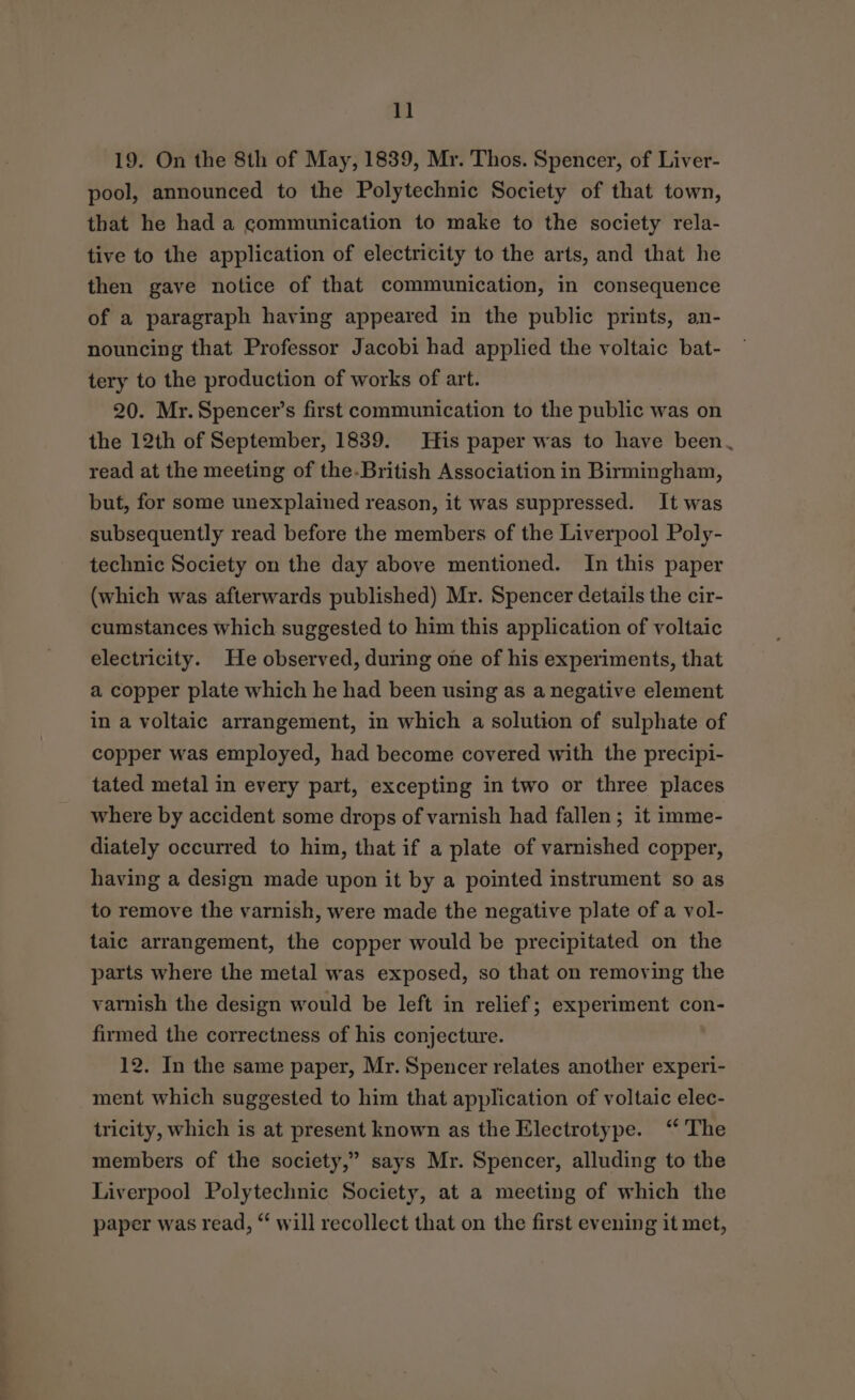 1] 19. On the 8th of May, 1839, Mr. Thos. Spencer, of Liver- pool, announced to the Polytechnic Society of that town, that he had a communication to make to the society rela- tive to the application of electricity to the arts, and that he then gave notice of that communication, in consequence of a paragraph having appeared in the public prints, an- nouncing that Professor Jacobi had applied the voltaic bat- tery to the production of works of art. 20. Mr. Spencer’s first communication to the public was on the 12th of September, 1839. His paper was to have been. read at the meeting of the-British Association in Birmingham, but, for some unexplained reason, it was suppressed. It was subsequently read before the members of the Liverpool Poly- technic Society on the day above mentioned. In this paper (which was afterwards published) Mr. Spencer details the cir- cumstances which suggested to him this application of voltaic electricity. He observed, during one of his experiments, that a copper plate which he had been using as a negative element in a voltaic arrangement, in which a solution of sulphate of copper was employed, had become covered with the precipi- tated metal in every part, excepting in two or three places where by accident some drops of varnish had fallen ; it imme- diately occurred to him, that if a plate of varnished copper, having a design made upon it by a pointed instrument so as to remove the varnish, were made the negative plate of a vol- taic arrangement, the copper would be precipitated on the parts where the metal was exposed, so that on removing the varnish the design would be left in relief; experiment con- firmed the correctness of his conjecture. 12. In the same paper, Mr. Spencer relates another experi- ment which suggested to him that application of voltaic elec- tricity, which is at present known as the Electrotype. ‘ The members of the society,” says Mr. Spencer, alluding to the Liverpool Polytechnic Society, at a meeting of which the paper was read, “ will recollect that on the first evening it met,