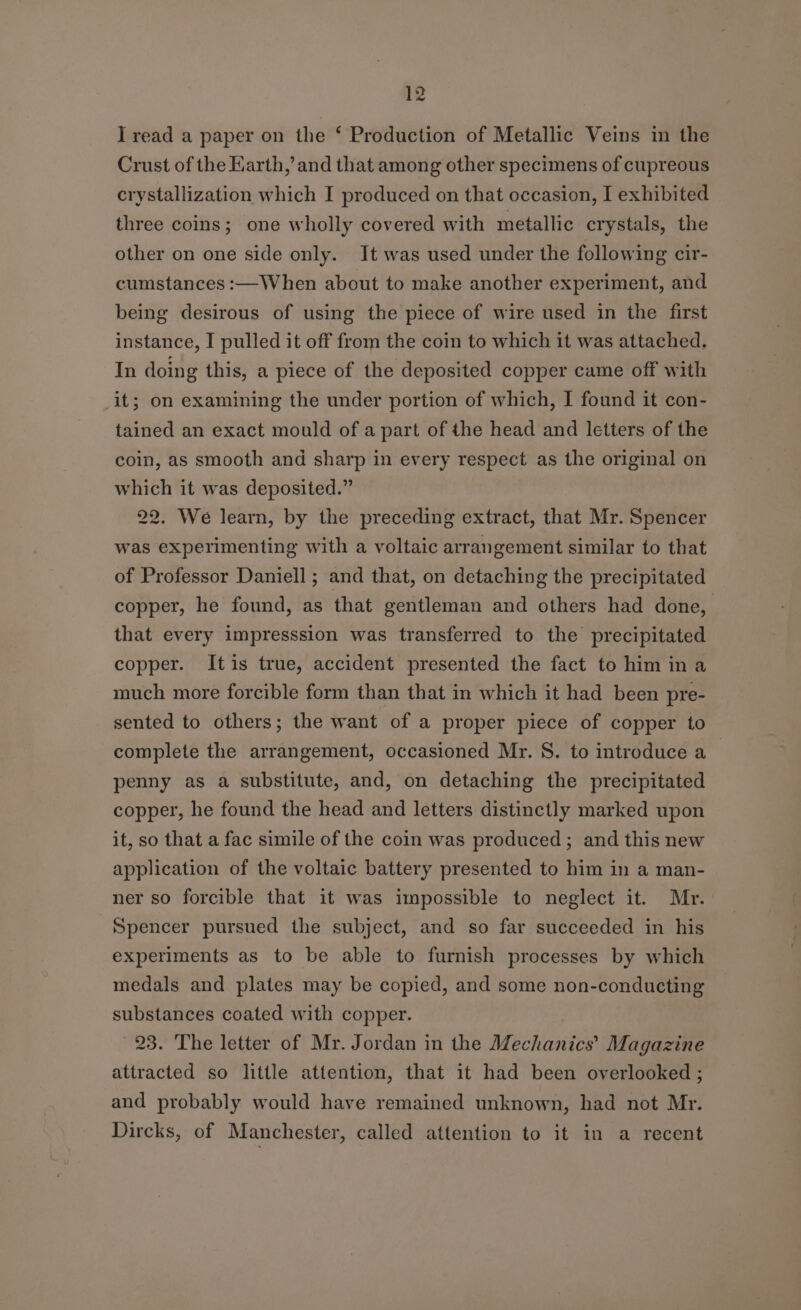 I read a paper on the ‘ Production of Metallic Veins in the Crust of the Karth,’ and that among other specimens of cupreous crystallization which I produced on that occasion, I exhibited three coins; one wholly covered with metallic crystals, the other on one side only. It was used under the following cir- cumstances :—When about to make another experiment, and being desirous of using the piece of wire used in the first instance, I pulled it off from the coin to which it was attached. In doing this, a piece of the deposited copper came off with it; on examining the under portion of which, I found it con- tained an exact mould of a part of the head and letters of the coin, as smooth and sharp in every respect as the original on which it was deposited.” 22. We learn, by the preceding extract, that Mr. Spencer was experimenting with a voltaic arrangement similar to that of Professor Daniell; and that, on detaching the precipitated copper, he found, as that gentleman and others had done, that every impresssion was transferred to the precipitated copper. Itis true, accident presented the fact to him in a much more forcible form than that in which it had been pre- sented to others; the want of a proper piece of copper to complete the arrangement, occasioned Mr. S. to introduce a penny as a substitute, and, on detaching the precipitated copper, he found the head and letters distinctly marked upon it, so that a fac simile of the coin was produced; and this new application of the voltaic battery presented to him in a man- ner so forcible that it was impossible to neglect it. Mr. Spencer pursued the subject, and so far succeeded in his experiments as to be able to furnish processes by which medals and plates may be copied, and some non-conducting substances coated with copper. 23. The letter of Mr. Jordan in the Meéchantoe Magazine attracted so little attention, that it had been overlooked ; and probably would have remained unknown, had not Mr. Dircks, of Manchester, called attention to it in a recent