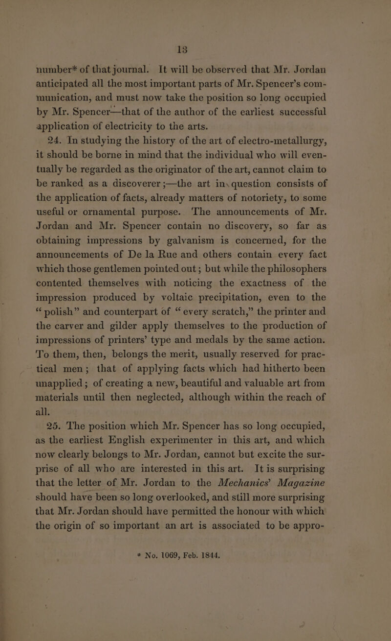 number* of thatjournal. It will be observed that Mr. Jordan anticipated all the most important parts of Mr. Spencer’s com- munication, and must now take the position so long occupied by Mr. Spencer—that of the author of the earliest successful application of electricity to the arts. 24. In studying the history of the art of electro-metallurgy, it should be borne in mind that the individual who will even- tually be regarded as the originator of the art, cannot claim to be ranked as a discoverer ;—the art in, question consists of the application of facts, already matters of notoriety, to some useful or ornamental purpose. ‘The announcements of Mr. Jordan and Mr. Spencer contain no discovery, so far as obtaining impressions by galvanism is concerned, for the announcements of De la Rue and others contain every fact which those gentlemen pointed out; but while the philosophers contented themselves with noticing the exactness of the impression produced by voltaic precipitation, even to the polish” and counterpart of “ every scratch,” the printer and the carver and gilder apply themselves to the production of impressions of printers’ type and medals by the same action. To them, then, belongs the merit, usually reserved for prac- tical men; that of applying facts which had hitherto been unapplied ; of creating a new, beautiful and valuable art from materials until then neglected, although within the reach of all. 25. The position which Mr. Spencer has so long occupied, as the earliest English experimenter in this art, and which now clearly belongs to Mr. Jordan, cannot but excite the sur- prise of all who are interested in this art. It is surprising that the letter of Mr. Jordan to the Mechanics’ Magazine should have been so lon g overlooked, and still more surprising that Mr. Jordan should have permitted the honour with which the origin of so important an art is associated to be appro- * No. 1069, Feb. 1844,