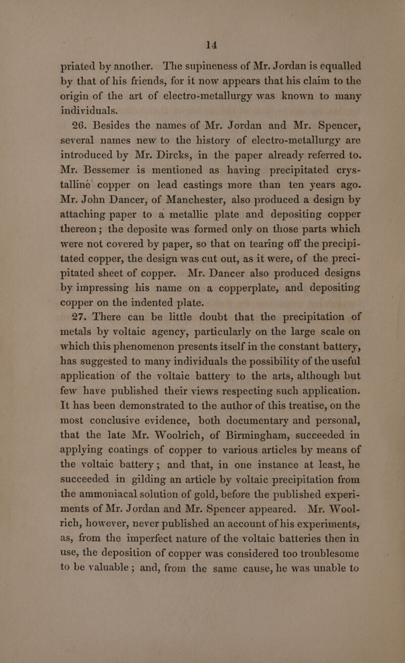 priated by another. The supineness of Mr. Jordan is equalled by that of his friends, for it now appears that his claim to the origin of the art of electro-metallurgy was known to many individuals. 26. Besides the names of Mr. Jordan and Mr. Spencer, several names new to the history of electro-metallurgy are introduced by Mr. Dircks, in the paper already referred to. Mr. Bessemer is mentioned as having precipitated crys- talline copper on lead castings more than ten years ago. Mr. John Dancer, of Manchester, also produced a design by attaching paper to a metallic plate and depositing copper thereon; the deposite was formed only on those parts which were not covered by paper, so that on tearing off the precipi- tated copper, the design was cut out, as it were, of the preci- pitated sheet of copper. Mr. Dancer also produced designs by impressing his name on a copperplate, and depositing copper on the indented plate. 27. There can be little doubt that the precipitation of metals by voltaic agency, particularly on the large scale on which this phenomenon presents itself in the constant battery, has suggested to many individuals the possibility of the useful application of the voltaic battery to the arts, although but few have published their views respecting such application. It has been demonstrated to the author of this treatise, on the most conclusive evidence, both documentary and personal, that the late Mr. Woolrich, of Birmingham, succeeded in applying coatings of copper to various articles by means of the voltaic battery; and that, in one instance at least, he succeeded in gilding an article by voltaic precipitation from the ammoniacal solution of gold, before the published experi- ments of Mr. Jordan and Mr. Spencer appeared. Mr. Wool- rich, however, never published an account of his experiments, as, from the imperfect nature of the voltaic batteries then in use, the deposition of copper was considered too troublesome to be valuable ; and, from the same cause, he was unable to