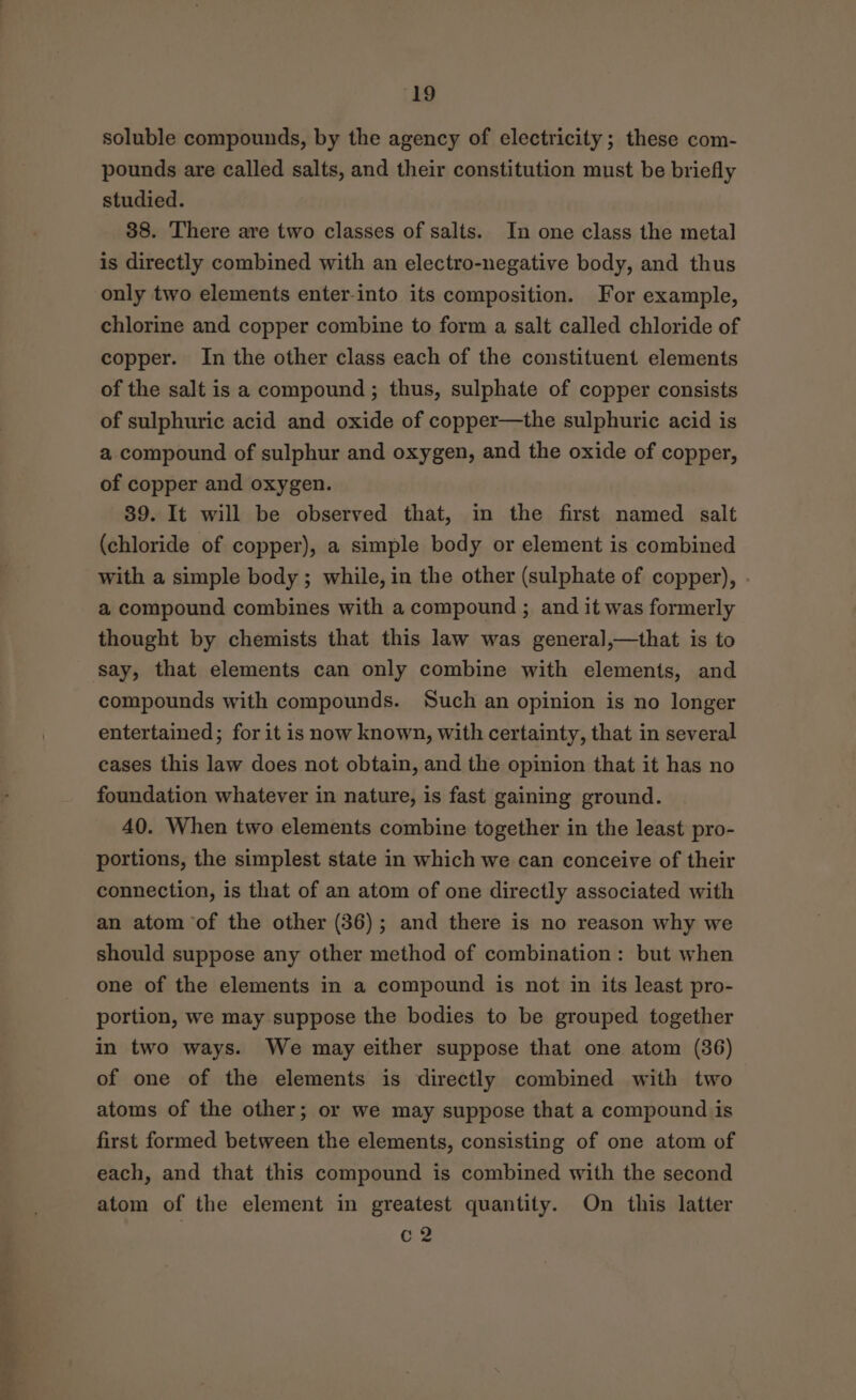 ‘19 soluble compounds, by the agency of electricity; these com- pounds are called salts, and their constitution must be briefly studied. 38. There are two classes of salts. In one class the metal is directly combined with an electro-negative body, and thus only two elements enter-into its composition. For example, chlorine and copper combine to form a salt called chloride of copper. In the other class each of the constituent elements of the salt is a compound ; thus, sulphate of copper consists of sulphuric acid and oxide of copper—the sulphuric acid is a compound of sulphur and oxygen, and the oxide of copper, of copper and oxygen. 89. It will be observed that, in the first named salt (chloride of copper), a simple body or element is combined with a simple body ; while, in the other (sulphate of copper), a compound combines with a compound ; and it was formerly thought by chemists that this law was general,—that is to compounds with compounds. Such an opinion is no longer entertained; for it is now known, with certainty, that in several cases this law does not obtain, and the opinion that it has no foundation whatever in nature, is fast gaining ground. 40. When two elements combine together in the least pro- portions, the simplest state in which we can conceive of their connection, is that of an atom of one directly associated with an atom of the other (36); and there is no reason why we should suppose any other method of combination: but when one of the elements in a compound is not in its least pro- portion, we may suppose the bodies to be grouped together in two ways. We may either suppose that one atom (36) of one of the elements is directly combined with two atoms of the other; or we may suppose that a compound is first formed between the elements, consisting of one atom of each, and that this compound is combined with the second atom of the element in greatest quantity. On this latter c2
