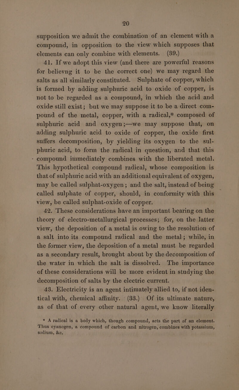 supposition we admit the combination of an element with a compound, in opposition to the view which supposes that elements can only combine with elements. (39.) 41. If we adopt this view (and there are powerful reasons for believng it to be the correct one) we may regard the salts as all similarly constituted. Sulphate of copper, which is formed by adding sulphuric acid to oxide of copper, is not to be regarded as a compound, in which the acid and oxide still exist; but we may suppose it to be a direct com- pound of the metal, copper, with a radical,* composed of sulphuric acid and oxygen;—we may suppose that, on adding sulphuric acid to oxide of copper, the oxide first suffers decomposition, by yielding its oxygen to the sul- phuric acid, to form the radical in question, and that this - compound immediately combines with the liberated metal. This hypothetical compound radical, whose composition is that of sulphuric acid with an additional equivalent of oxygen, may be called sulphat-oxygen; and the salt, instead of being called sulphate of copper, should, in conformity with this view, be called sulphat-oxide of copper. 42. 'These considerations have an important bearing on the theory of electro-metallurgical processes; for, on the latter view, the deposition of a metal is owing to the resolution of a salt into its compound radical and the metal; while, in the former view, the deposition of a metal must be regarded as a secondary result, brought about by the decomposition of the water in which the salt is dissolved. The importance of these considerations will be more evident in studying the decomposition of salts by the electric current. 43. Electricity is an agent intimately allied to, if not iden- tical with, chemical affinity. (33.) Of its ultimate nature, as of that of every other natural agent, we know literally * A radical is a body which, though compound, acts the part of an element. Thus cyanogen, a compound of carbon and nitrogen, combines with potassium, sodium, &amp;e.