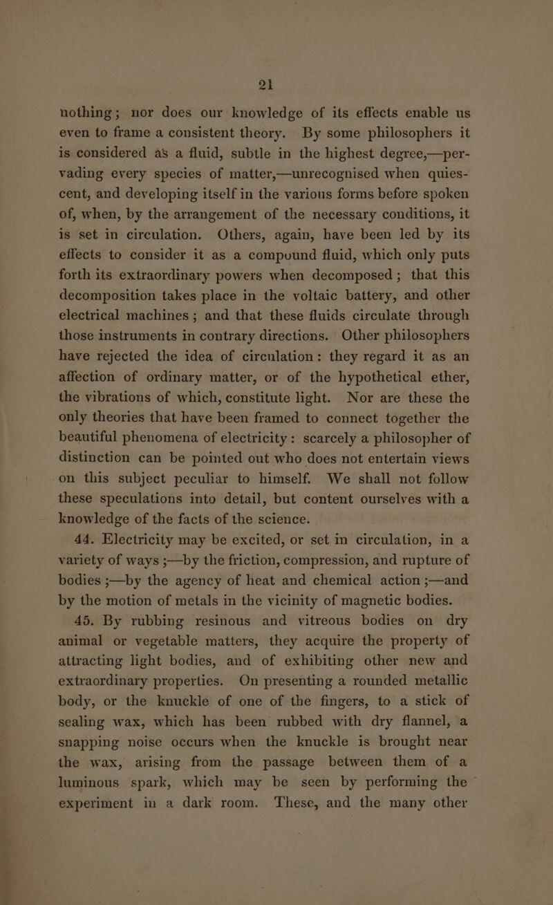 a nothing; nor does our knowledge of its effects enable us even to frame a consistent theory. By some philosophers it is considered as a fluid, subtle in the highest degree,—per- vading every species of matter,—unrecognised when quies- cent, and developing itself in the various forms before spoken of, when, by the arrangement of the necessary conditions, it is set in circulation. Others, again, have been led by its effects to consider it as a compuund fluid, which only puts forth its extraordinary powers when decomposed ; that this decomposition takes place in the voltaic battery, and other electrical machines ; and that these fluids circulate through those instruments in contrary directions. Other philosophers have rejected the idea of circulation: they regard it as an affection of ordinary matter, or of the hypothetical ether, the vibrations of which, constitute light. Nor are these the only theories that have been framed to connect together the beautiful phenomena of electricity: scarcely a philosopher of distinction can be pointed out who does not entertain views these speculations into detail, but content ourselves with a knowledge of the facts of the science. 44. Electricity may be excited, or set in circulation, in a variety of ways ;—by the friction, compression, and rupture of bodies ;—by the agency of heat and chemical action ;—and by the motion of metals in the vicinity of magnetic bodies. 45. By rubbing resinous and vitreous bodies on dry animal or vegetable matters, they acquire the property of attracting light bodies, and of exhibiting other new and extraordinary properties. On presenting a rounded metallic body, or the knuckle of one of the fingers, to a stick of sealing wax, which has been rubbed with dry flannel, a snapping noise occurs when the knuckle is brought near the wax, arising from the passage between them of a luminous spark, which may be seen by performing the © experiment in a dark room. These, and the many other