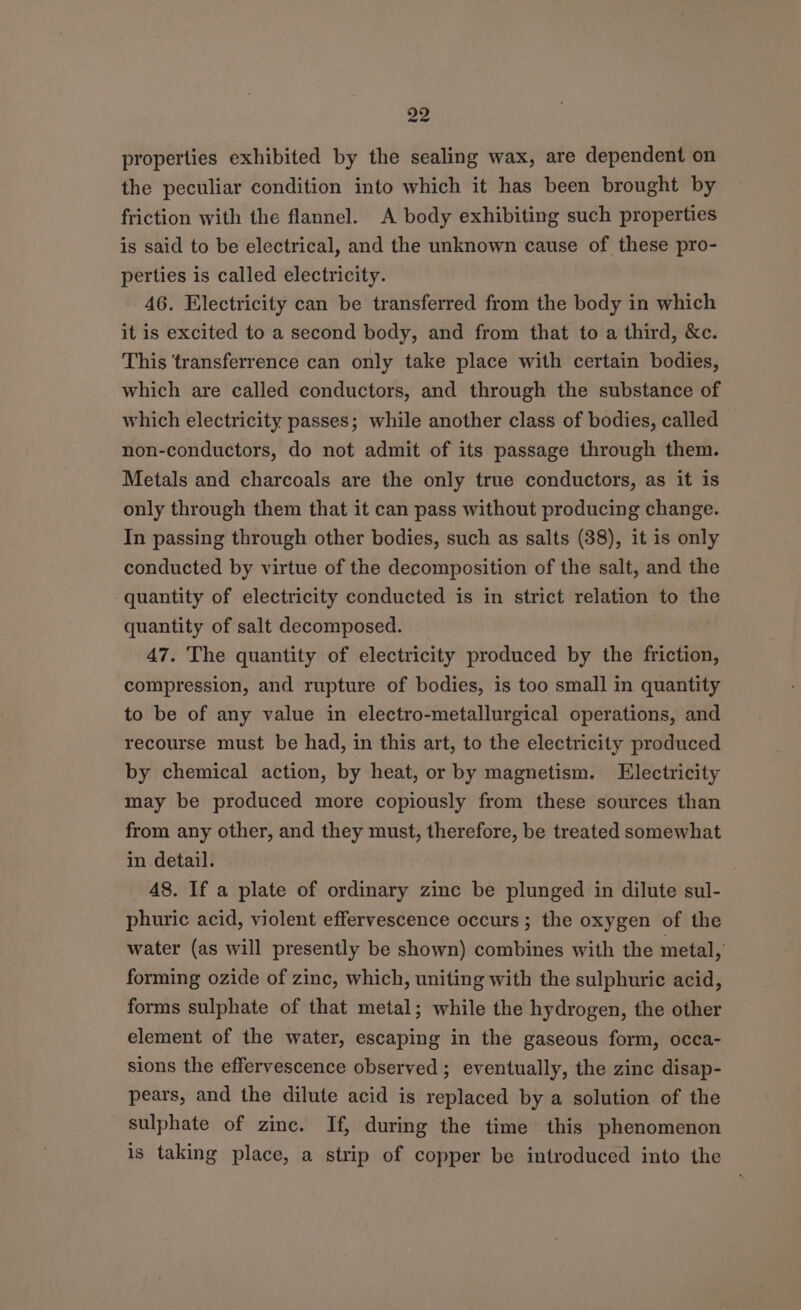 properties exhibited by the sealing wax, are dependent on the peculiar condition into which it has been brought by friction with the flannel. A body exhibiting such properties is said to be electrical, and the unknown cause of these pro- perties is called electricity. 46. Electricity can be transferred from the body in which it is excited to a second body, and from that to a third, &amp;c. This ‘transferrence can only take place with certain bodies, which are called conductors, and through the substance of which electricity passes; while another class of bodies, called non-conductors, do not admit of its passage through them. Metals and charcoals are the only true conductors, as it is only through them that it can pass without producing change. In passing through other bodies, such as salts (38), it is only conducted by virtue of the decomposition of the salt, and the quantity of electricity conducted is in strict relation to the quantity of salt decomposed. 47. The quantity of electricity produced by the friction, compression, and rupture of bodies, is too small in quantity to be of any value in electro-metallurgical operations, and recourse must be had, in this art, to the electricity produced by chemical action, by heat, or by magnetism. Electricity may be produced more copiously from these sources than from any other, and they must, therefore, be treated somewhat in detail. 48. If a plate of ordinary zinc be plunged in dilute sul- phuric acid, violent effervescence occurs; the oxygen of the water (as will presently be shown) combines with the metal, forming ozide of zinc, which, uniting with the sulphuric acid, forms sulphate of that metal; while the hydrogen, the other element of the water, escaping in the gaseous form, occa- sions the effervescence observed ; eventually, the zinc disap- pears, and the dilute acid is replaced by a solution of the sulphate of zinc. If, during the time this phenomenon is taking place, a strip of copper be introduced into the