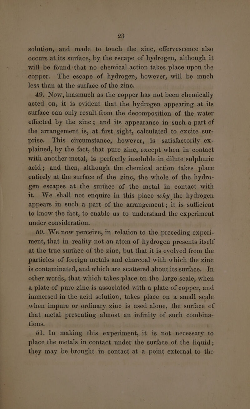 solution, and made to touch the zinc, effervescence also occurs at its surface, by the escape of hydrogen, although it will be found:that no chemical action takes place upon the copper. The escape of hydrogen, however, will be much less than at the surface of the zinc. 49. Now, inasmuch as the copper has not been chemically acted on, it is evident that the hydrogen appearing at its surface can only result from the decomposition of the water effected by the zinc; and its appearance in such a part of the arrangement is, at first sight, calculated to excite sur- prise. This circumstance, however, is satisfactorily ex- plained, by the fact, that pure zinc, except when in contact with another metal, is perfectly insoluble in dilute sulphuric acid; and then, although the chemical action takes place entirely at the surface of the zinc, the whole of the hydro- gen escapes at the surface of the metal in contact with it. We shall not enquire in this place why the hydrogen appears in such a part of the arrangement; it is sufficient to know the fact, to enable us to understand the experiment under consideration. 50. We now perceive, in relation to the preceding experi- ment, that in reality not an atom of hydrogen presents itself at the true surface of the zinc, but that it is evolved from the particles of foreign metals and charcoal with which the zinc is contaminated, and which are scattered about its surface. In other words, that which takes place on the large scale, when a plate of pure zinc is associated with a plate of copper, and immersed in the acid solution, takes place on a small scale when impure or ordinary zinc is used alone, the surface of that metal presenting almost an infinity of such combina- tions. , 51. In making this experiment, it is not necessary to place the metals in contact under the surface of the liquid; they may be brought in contact at a point external to the