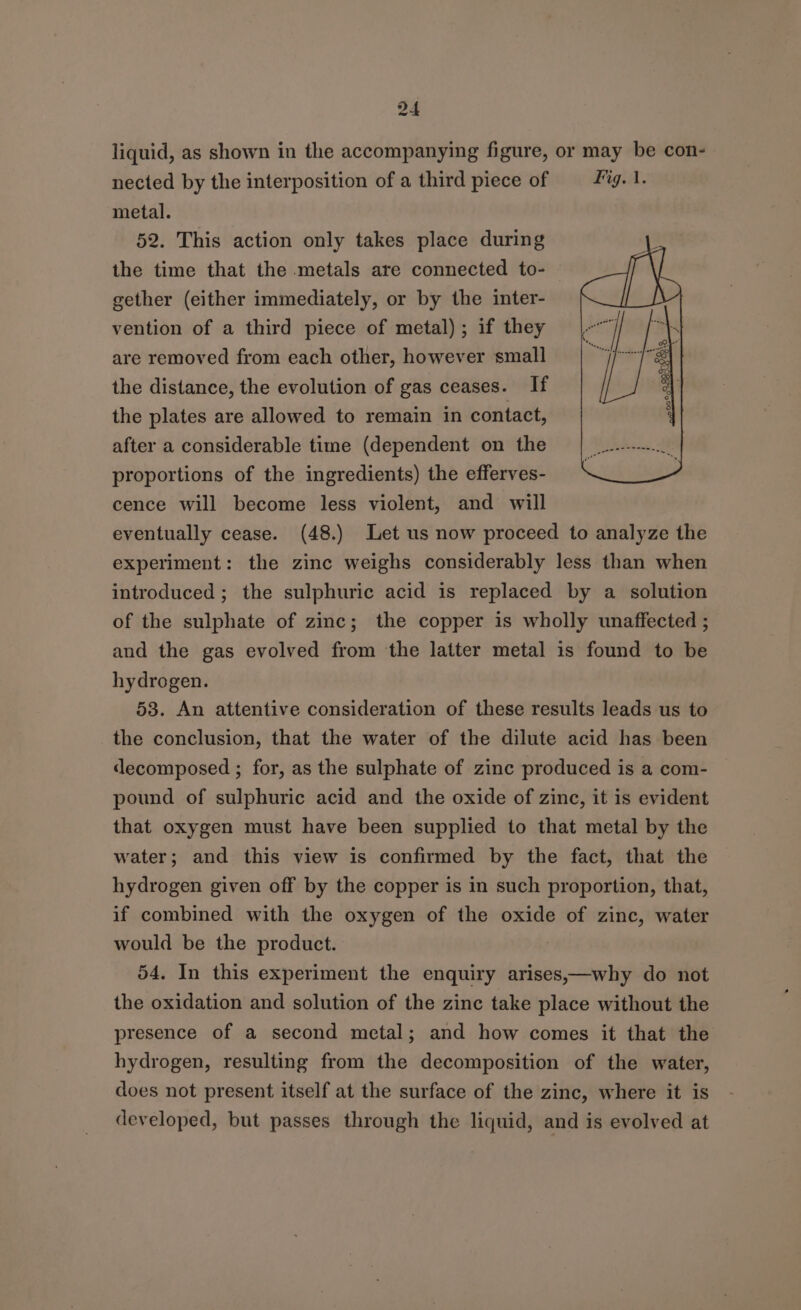 liquid, as shown in the accompanying figure, or may be con- nected by the interposition of a third piece of = fg. 1. metal. 52. This action only takes place during the time that the metals are connected to- gether (either immediately, or by the inter- vention of a third piece of metal); if they are removed from each other, however small the distance, the evolution of gas ceases. If the plates are allowed to remain in contact, after a considerable time (dependent on the proportions of the ingredients) the efferves- cence will become less violent, and will eventually cease. (48.) Let us now proceed to analyze the experiment: the zinc weighs considerably less than when introduced ; the sulphuric acid is replaced by a solution of the sulphate of zinc; the copper is wholly unaffected ; and the gas evolved from the latter metal is found to be hydrogen. 53. An attentive consideration of these results leads us to the conclusion, that the water of the dilute acid has been decomposed ; for, as the sulphate of zinc produced is a com- pound of sulphuric acid and the oxide of zinc, it is evident that oxygen must have been supplied to that metal by the water; and this view is confirmed by the fact, that the hydrogen given off by the copper is in such proportion, that, if combined with the oxygen of the oxide of zinc, water would be the product. , 54. In this experiment the enquiry arises,—why do not the oxidation and solution of the zinc take place without the presence of a second metal; and how comes it that the hydrogen, resulting from the decomposition of the water, does not present itself at the surface of the zinc, where it is developed, but passes through the liquid, and is evolved at