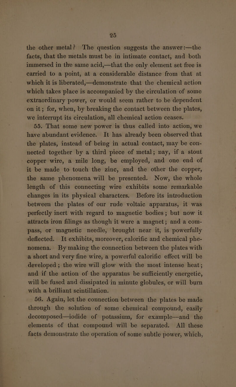 the other metal? The question suggests the answer :—the facts, that the metals must be in intimate contact, and both immersed in the same acid,—that the only element set free is carried to a point, at a considerable distance from that at which it is liberated,—demonstrate that the chemical action which takes place is accompanied by the circulation of some extraordinary power, or would seem rather to be dependent on it; for, when, by breaking the contact between the plates, we interrupt its circulation, all chemical action ceases. 55. That some new power is thus called into action, we have abundant evidence. It has already been observed that the plates, instead of being in actual contact, may be con- nected together by a third piece of metal; nay, if a stout copper wire, a mile long, be employed, and one end of it be made to touch the zinc, and the other the copper, the same phenomena will be presented. Now, the whole length of this connecting wire exhibits some remarkable changes in its physical characters. Before its introduction between the plates of our rude voltaic apparatus, it was perfectly inert with regard to magnetic bodies ; but now it attracts iron filings as though it were a magnet; and a com- pass, or magnetic needle, brought near it, is powerfully deflected. It exhibits, moreover, calorific and chemical phe- nomena. By making the connection between the plates with a short and very fine wire, a powerful calorific effect will be developed ; the wire will glow with the most intense heat ; and if the action of the apparatus be sufficiently energetic, will be fused and dissipated in minute globules, or will burn with a brilliant scintillation. 56. Again, let the connection between the plates be made through the solution of some chemical compound, easily decomposed—iodide of potassium, for example—and the elements of that compound will be separated. All these facts demonstrate the operation of some subtle power, which,