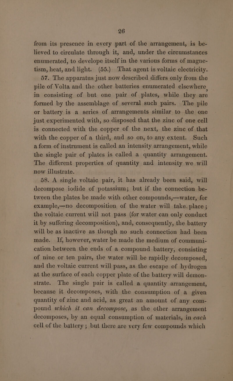 from its presence in every part of the arrangement, is be- lieved to circulate through it, and, under the circumstances enumerated, to develope itself in the various forms of magne- tism, heat, and light. (55.) That agent is voltaic electricity. 57. The apparatus just now described differs only from the pile of Volta and the other batteries enumerated elsewhere in consisting of but one pair of plates, while they are formed by the assemblage of several such pairs. The pile or battery is a series of arrangements similar to the one just experimented with, so disposed that the zinc of one cell is connected with the copper of the next, the zinc of that with the copper of a third, and so on, to any extent. Such a form of instrument is called an intensity arrangement, while the single pair of plates is called a quantity arrangement. The different properties of quantity and intensity we will now illustrate. 58. A single voltaic pair, it has already been said, will decompose iodide of potassium; but if the connection be- tween the plates be made with other compounds,—water, for example,—no decomposition of the water will take. place ; the voltaic current will not pass (for water can only conduct it by suffering decomposition), and, consequently, the battery will be as inactive as though no such connection had been made. If, however, water be made the medium of communi- cation between the ends of a compound battery, consisting of nine or ten pairs, the water will be rapidly decomposed, and the voltaic current will pass, as the escape of hydrogen at the surface of each copper plate of the battery will demon- strate. The single pair is called a quantity arrangement, because it decomposes, with the consumption of a given quantity of zinc and acid, as great an amount of any com- pound which it can decompose, as the other arrangement decomposes, by an equal consumption of materials, in each — cell of the battery ; but there are very few compounds which