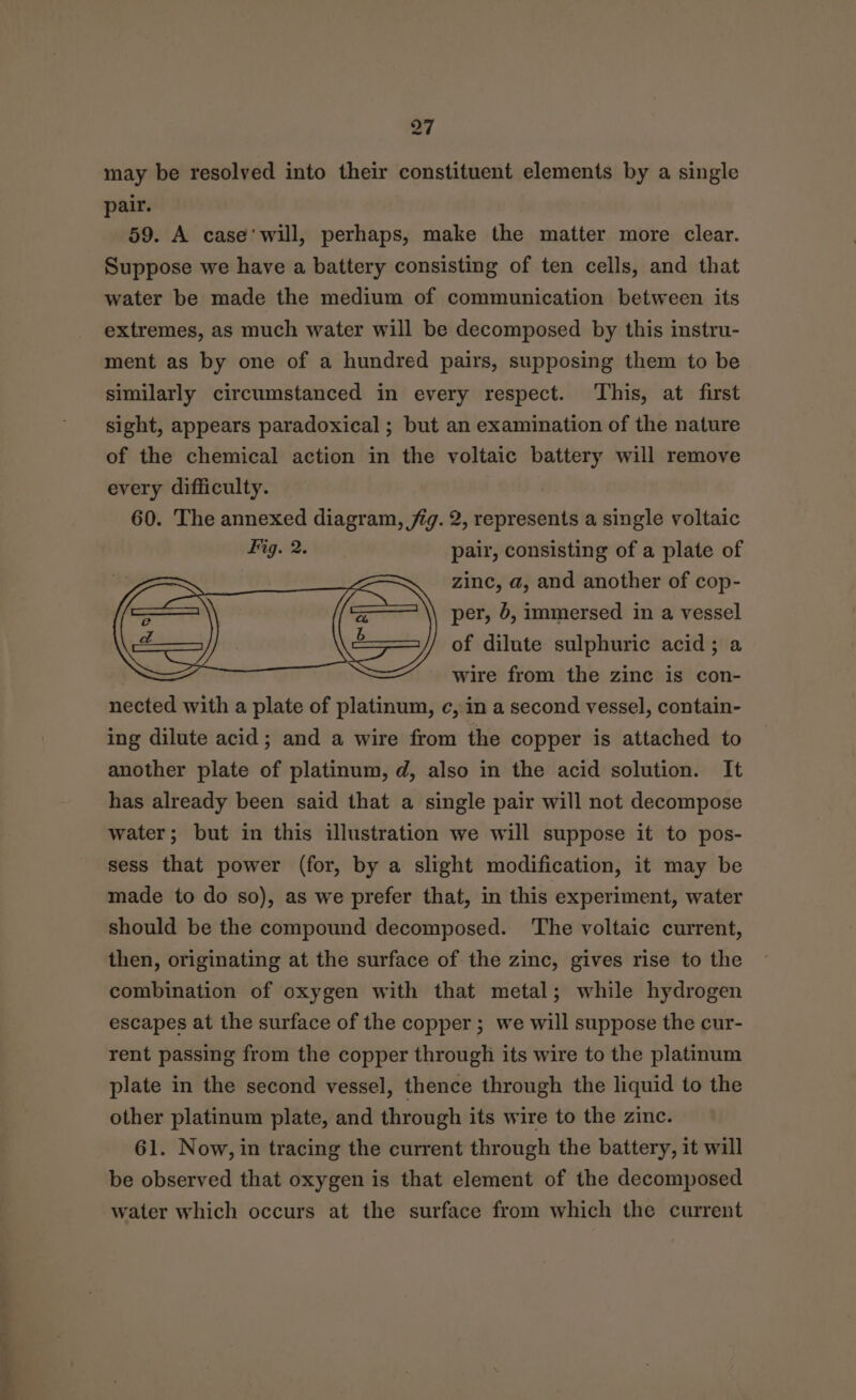 may be resolved into their constituent elements by a single pair. 59. A case'will, perhaps, make the matter more clear. Suppose we have a battery consisting of ten cells, and that water be made the medium of communication between its extremes, as much water will be decomposed by this instru- ment as by one of a hundred pairs, supposing them to be similarly circumstanced in every respect. This, at first sight, appears paradoxical ; but an examination of the nature of the chemical action in the voltaic battery will remove every difficulty. 60. The annexed diagram, fig. 2, represents a single voltaic Fig. 2. pair, consisting of a plate of zinc, a, and another of cop- a ‘aq \\ per, &amp;, immersed in a vessel oe ——=—// of dilute sulphuric acid; a wire from the zinc is con- nected with a plate of platinum, c, in a second vessel, contain- ing dilute acid; and a wire from the copper is attached to another plate of platinum, d, also in the acid solution. It has already been said that a single pair will not decompose water; but in this illustration we will suppose it to pos- sess that power (for, by a slight modification, it may be made to do so), as we prefer that, in this experiment, water should be the compound decomposed. ‘The voltaic current, then, originating at the surface of the zinc, gives rise to the combination of oxygen with that metal; while hydrogen escapes at the surface of the copper ; we will suppose the cur- rent passing from the copper through its wire to the platinum plate in the second vessel, thence through the liquid to the other platinum plate, and through its wire to the zinc. 61. Now, in tracing the current through the battery, it will be observed that oxygen is that element of the decomposed water which occurs at the surface from which the current