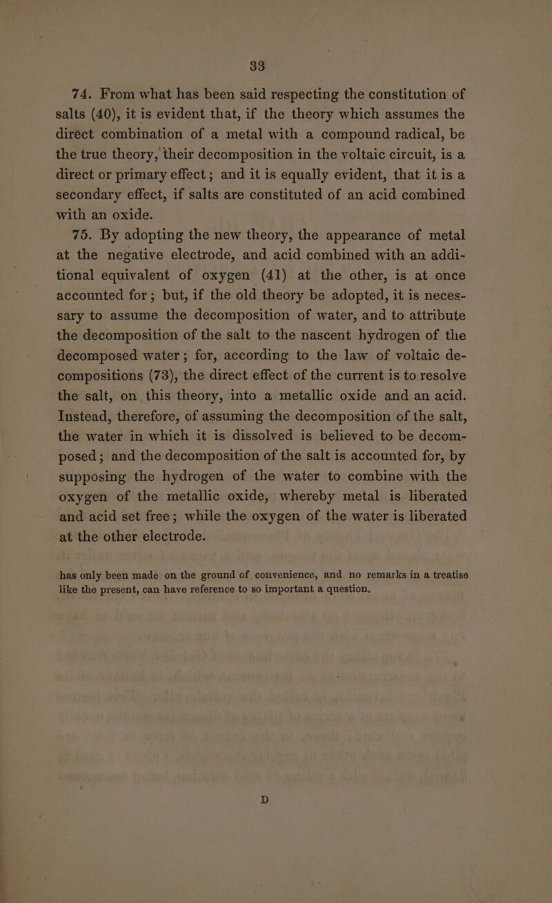 74. From what has been said respecting the constitution of salts (40), it is evident that, if the theory which assumes the direct combination of a metal with a compound radical, be the true theory, their decomposition in the voltaic circuit, is a direct or primary effect ; and it is equally evident, that itis a secondary effect, if salts are constituted of an acid combined with an oxide. 75. By adopting the new theory, the appearance of metal at the negative electrode, and acid combined with an addi- tional equivalent of oxygen (41) at the other, is at once accounted for; but, if the old theory be adopted, it is neces- sary to assume the decomposition of water, and to attribute the decomposition of the salt to the nascent hydrogen of the decomposed water ; for, according to the law of voltaic de- compositions (73), the direct effect of the current is to resolve the salt, on this theory, into a metallic oxide and an acid. Instead, therefore, of assuming the decomposition of the salt, the water in which it is dissolved is believed to be decom- posed; and the decomposition of the salt is accounted for, by supposing the hydrogen of the water to combine with the oxygen of the metallic oxide, whereby metal is liberated and acid set free; while the oxygen of the water is liberated at the other electrode. has only been made on the ground of convenience, and no remarks in a treatise like the present, can have reference to so important a question,