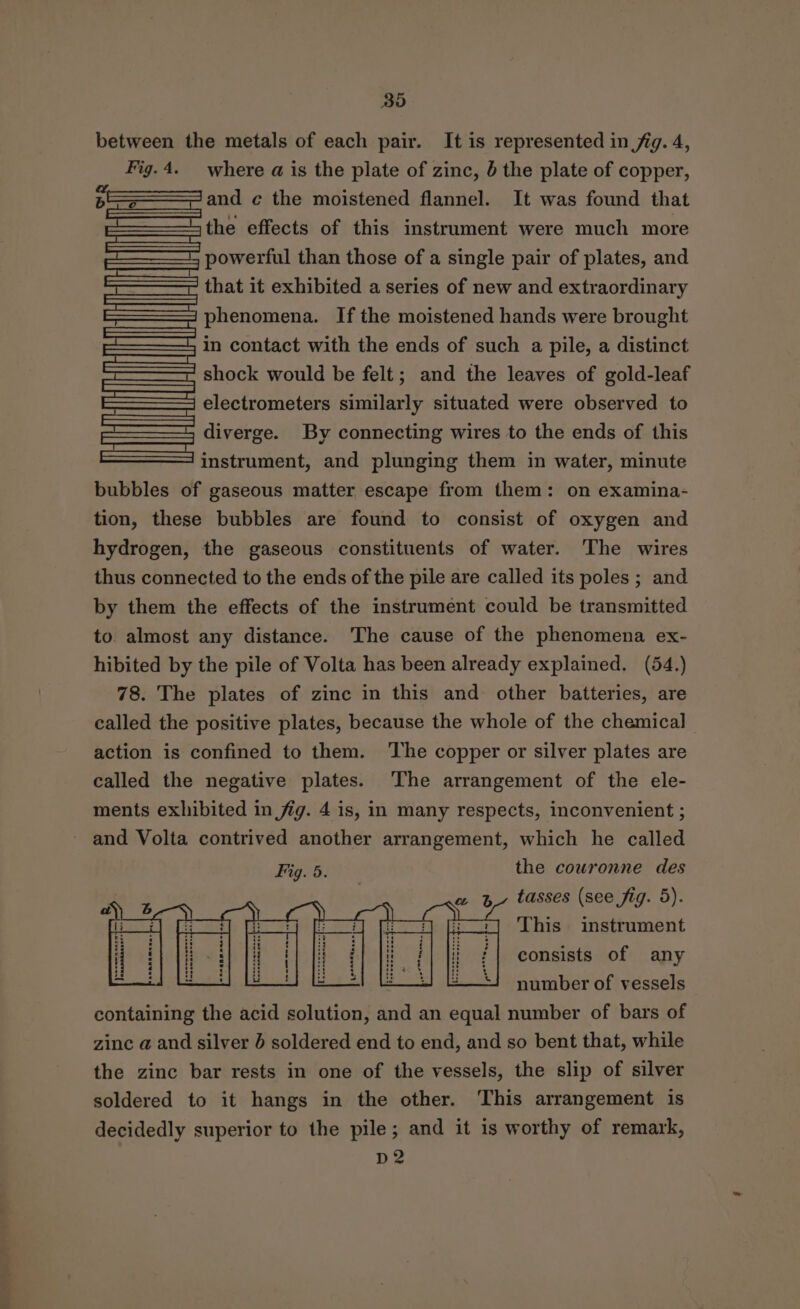 Bo between the metals of each pair. It is represented in jig. 4, Fig.4._ where a is the plate of zinc, 5 the plate of copper, and ¢ the moistened flannel. It was found that the effects of this instrument were much more powerful than those of a single pair of plates, and that it exhibited a series of new and extraordinary phenomena. If the moistened hands were brought in contact with the ends of such a pile, a distinct shock would be felt; and the leaves of gold-leaf | electrometers similarly situated were observed to diverge. By connecting wires to the ends of this instrument, and plunging them in water, minute bubbles of gaseous matter escape from them: on examina- tion, these bubbles are found to consist of oxygen and hydrogen, the gaseous constituents of water. The wires thus connected to the ends of the pile are called its poles ; and by them the effects of the instrument could be transmitted to almost any distance. The cause of the phenomena ex- hibited by the pile of Volta has been already explained. (54.) 78. The plates of zinc in this and other batteries, are called the positive plates, because the whole of the chemical action is confined to them. The copper or silver plates are called the negative plates. The arrangement of the ele- ments exhibited in fig. 4 is, in many respects, inconvenient ; ~ and Volta contrived another arrangement, which he called Fig. 5. the couronne des consists of any number of vessels containing the acid solution, and an equal number of bars of zinc a and silver 6 soldered end to end, and so bent that, while the zinc bar rests in one of the vessels, the slip of silver soldered to it hangs in the other. This arrangement is decidedly superior to the pile; and it is worthy of remark, D2