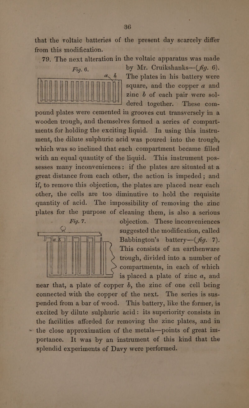 that the voltaic batteries of the present day scarcely differ from this modification. 79. The next alteration in the voltaic apparatus was made Fig. 6. by Mr. Cruikshanks—(jig. 6). «. &amp; The plates in his battery were | ||| square, and the copper a and a \ zinc 6 of each pair were sol- ——. dered together. These com- pound plates were cemented in grooves cut transversely in a wooden trough, and themselves formed a series of compart- ments for holding the exciting liquid. In using this instru- ment, the dilute sulphuric acid was poured into the trough, which was so inclined that each compartment became filled with an equal quantity of the liquid. This instrument pos- sesses many inconveniences: if the plates are situated at a great distance from each other, the action is impeded; and if, to remove this objection, the plates are placed near each other, the cells are too diminutive to hold the requisite quantity of acid. The impossibility of removing the zinc plates for the purpose of cleaning them, is also a serious objection. These inconveniences suggested the modification, called Babbington’s battery—(jig. 7). This consists of an earthenware trough, divided into a number of compartments, in each of which is placed a plate of zinc a, and near that, a plate of copper 6, the zinc of one cell being connected with the copper of the next. The series is sus- pended from a bar of wood. ‘This battery, like the former, is excited by dilute sulphuric acid: its superiority consists in the facilities afforded for removing the zinc plates, and in the close approximation of the metals—points of great im- portance. It was by an instrument of this kind that the splendid experiments of Davy were performed.