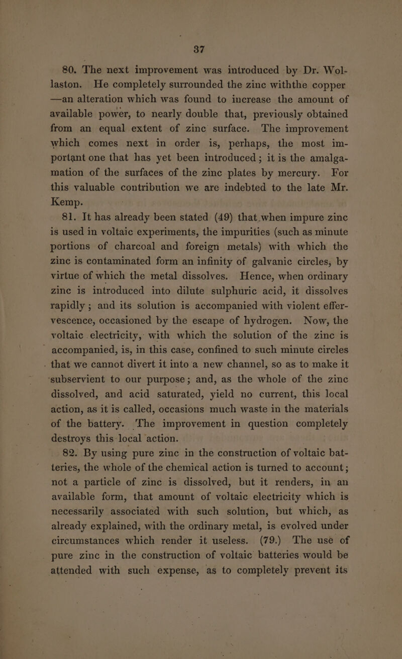 80. The next improvement was introduced by Dr. Wol- laston. He completely surrounded the zinc withthe copper —an alteration which was found to increase the amount of available power, to nearly double that, previously obtained from an equal extent of zinc surface. The improvement which comes next in order is, perhaps, the most im- portant one that has yet been introduced; it is the amalga- mation of the surfaces of the zinc plates by mercury. For this valuable contribution we are indebted to the late Mr. Kemp. 81. It has already been stated (49) that when impure zinc is used in voltaic experiments, the impurities (such as minute portions of charcoal and foreign metals) with which the zinc is contaminated form an infinity of galvanic circles, by virtue of which the metal dissolves. Hence, when ordinary zine is introduced into dilute sulphuric acid, it dissolves rapidly ; and its solution is accompanied with violent effer- vescence, occasioned by the escape of hydrogen. Now, the voltaic electricity, with which the solution of the zinc is ~ accompanied, is, in this case, confined to such minute circles . that we cannot divert it into'a new channel, so as to make it ‘subservient to our purpose; and, as the whole of the zinc dissolved, and acid saturated, yield no current, this local action, as it is called, occasions much waste in the materials of the battery. The improvement in question completely destroys this: local action. 82. By using pure zinc in the construction of voltaic bat- teries, the whole of the chemical action is turned to account; not a particle of zinc is dissolved, but it renders, in an available form, that amount of voltaic electricity which is necessarily associated with such solution, but which, as already explained, with the ordinary metal, is evolved under circumstances which render it useless. (79.) The use of _ pure zinc in the construction of voltaic’ batteries would be attended with such expense, as to completely prevent its