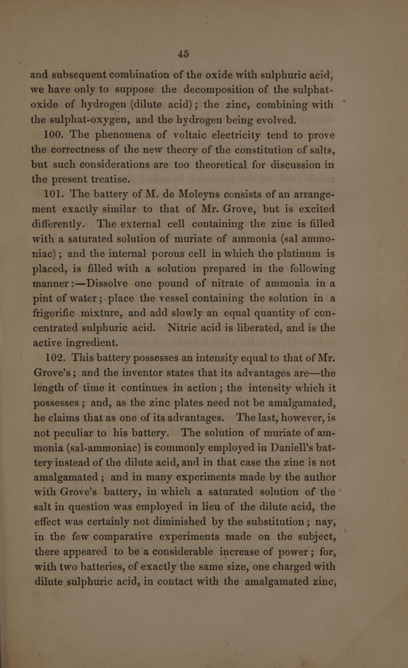 and subsequent combination of the oxide with sulphuric acid, we have only to suppose the decomposition of the sulphat- oxide of hydrogen (dilute acid); the zinc, combining with the sulphat-oxygen, and the hydrogen being evolved. 100. The phenomena of voltaic electricity tend to prove the correctness of the new theory of the constitution of salts, but such considerations are too theoretical for discussion in the present treatise. 101. The battery of M. de Moleyns consists of an arrange- ment exactly similar to that of Mr. Grove, but is excited differently. The external cell containing the zinc is filled with a saturated solution of muriate of ammonia (sal ammo- niac) ; and the internal porous cell in which the platinum is placed, is filled with a solution prepared in the following manner :—Dissolve one pound of nitrate of ammonia in a pint of water; place the vessel containing the solution in a frigorific mixture, and add slowly an equal quantity of con- centrated sulphuric acid. Nitric acid is liberated, and is the active ingredient. 102. This battery possesses an intensity equal to that of Mr. Grove’s; and the inventor states that its advantages are—the length of time it continues in action; the intensity which it possesses ; and, as the zinc plates need not be amalgamated, he claims that as one of itsadvantages. The last, however, is not peculiar to his battery. The solution of muriate of am- monia (sal-ammoniac) is commonly employed in Daniell’s bat- tery instead of the dilute acid, and in that case the zinc is not amalgamated ; and in many experiments made by the author with Grove’s battery, in which a saturated solution of the salt in question was employed in lieu of the dilute acid, the effect was certainly not diminished by the substitution; nay, in the few comparative experiments made on the subject, there appeared to be a considerable increase of power ; for, with two batteries, of exactly the same size, one charged with dilute sulphuric acid, in contact with the amalgamated zinc,