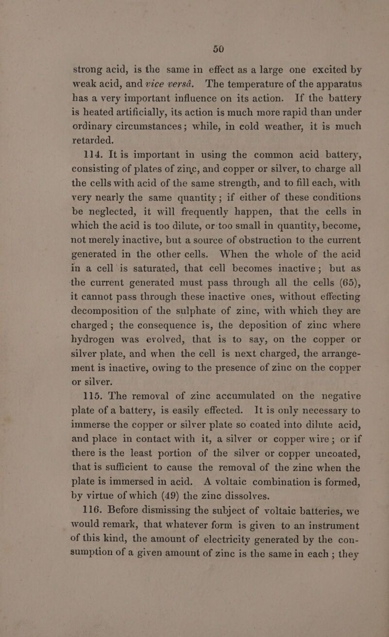 30 strong acid, is the same in effect as a large one excited by weak acid, and vice versd. ‘The temperature of the apparatus has a very important influence on its action. If the battery is heated artificially, its action is much more rapid than under ordinary circumstances; while, in cold weather, it is much retarded. 114. It is important in using the common acid battery, consisting of plates of zinc, and copper or silver, to charge all the cells with acid of the same strength, and to fill each, with very nearly the same quantity; if either of these conditions be neglected, it will frequently happen, that the cells in which the acid is too dilute, or-too small in quantity, become, not merely inactive, but a source of obstruction to the current generated in the other cells. When the whole of the acid in a cell is saturated, that cell becomes inactive; but as the current generated must pass through all the cells (65), it cannot pass through these inactive ones, without effecting decomposition of the sulphate of zinc, with which they are charged ; the consequence is, the deposition of zinc where hydrogen was evolved, that is to say, on the copper or silver plate, and when the cell is next charged, the arrange- ment is inactive, owing to the presence of zinc on the copper or silver. 115. The removal of zinc accumulated on the negative plate of a battery, is easily effected. It is only necessary to immerse the copper or silver plate so coated into dilute acid, and place in contact with it, a silver or copper wire; or if there is the least portion of the silver or copper uncoated, that is sufficient to cause the removal of the zinc when the plate is immersed in acid. A voltaic combination is formed, by virtue of which (49) the zinc dissolves. 116. Before dismissing the subject of voltaic batteries, we would remark, that whatever form is given to an instrument of this kind, the amount of electricity generated by the con- sumption of a given amount of zinc is the same in each ; they
