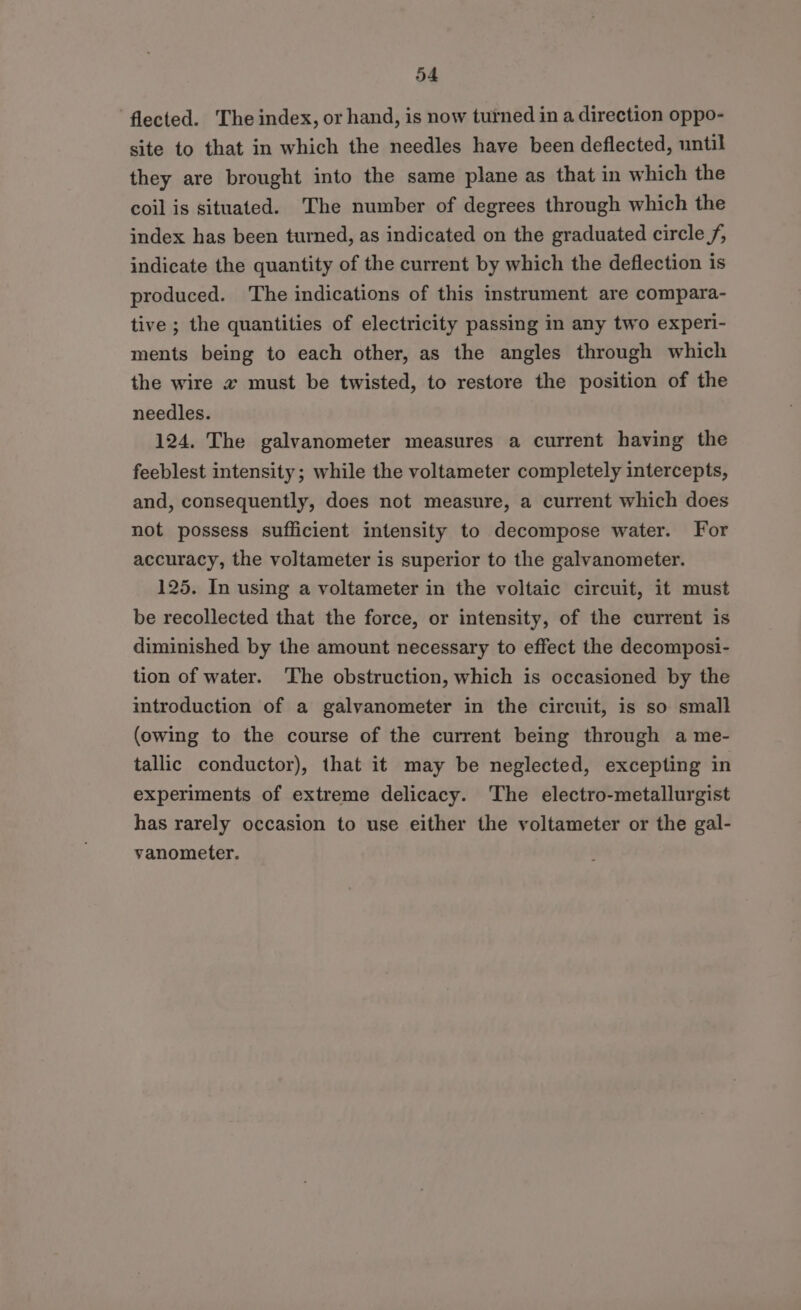 flected. The index, or hand, is now turned in a direction oppo- site to that in which the needles have been deflected, until they are brought into the same plane as that in which the coil is situated. The number of degrees through which the index has been turned, as indicated on the graduated circle f, indicate the quantity of the current by which the deflection is produced. ‘The indications of this instrument are compara- tive ; the quantities of electricity passing in any two experi- ments being to each other, as the angles through which the wire a must be twisted, to restore the position of the needles. 124. The galvanometer measures a current having the feeblest intensity; while the voltameter completely intercepts, and, consequently, does not measure, a current which does not possess sufficient intensity to decompose water. For accuracy, the voltameter is superior to the galvanometer. 125. In using a voltameter in the voltaic circuit, it must be recollected that the force, or intensity, of the current is diminished by the amount necessary to effect the decomposi- tion of water. The obstruction, which is occasioned by the introduction of a galvanometer in the circuit, is so small (owing to the course of the current being through a me- tallic conductor), that it may be neglected, excepting in experiments of extreme delicacy. The electro-metallurgist has rarely occasion to use either the voltameter or the gal- vanometer.