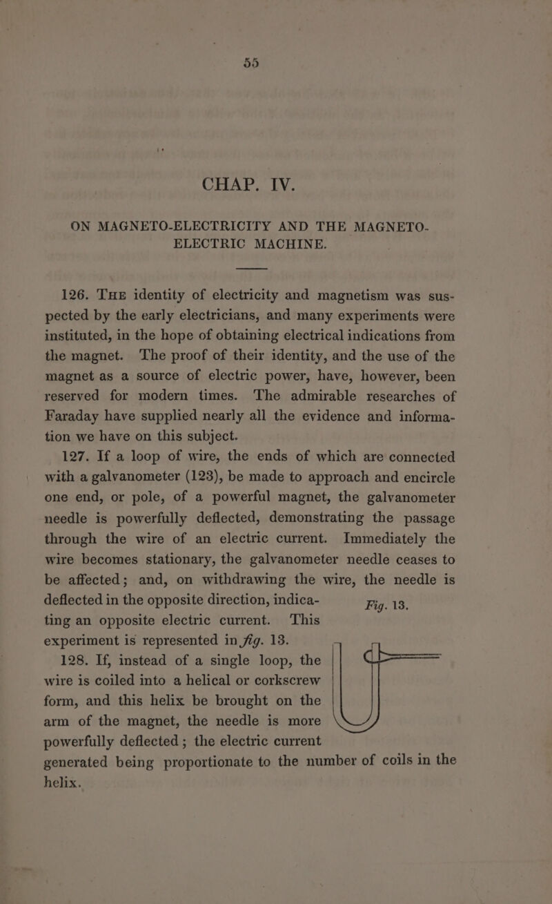 CHAP. IV. ON MAGNETO-ELECTRICITY AND THE MAGNETO- ELECTRIC MACHINE. 126. THE identity of electricity and magnetism was sus- pected by the early electricians, and many experiments were instituted, in the hope of obtaining electrical indications from the magnet. The proof of their identity, and the use of the magnet as a source of electric power, have, however, been reserved for modern times. The admirable researches of Faraday have supplied nearly all the evidence and informa- tion we have on this subject. 127. If a loop of wire, the ends of which are connected with a galvanometer (123), be made to approach and encircle one end, or pole, of a powerful magnet, the galvanometer needle is powerfully deflected, demonstrating the passage through the wire of an electric current. Immediately the wire becomes stationary, the galvanometer needle ceases to be affected; and, on withdrawing the wire, the needle is deflected in the opposite direction, indica- Fig. 13. ting an opposite electric current. This experiment is represented in fig. 13. . 128. If, instead of a single loop, the wire is coiled into a helical or corkscrew form, and this helix be brought on the arm of the magnet, the needle is more powerfully deflected ; the electric current generated being proportionate to the number of coils in the helix.